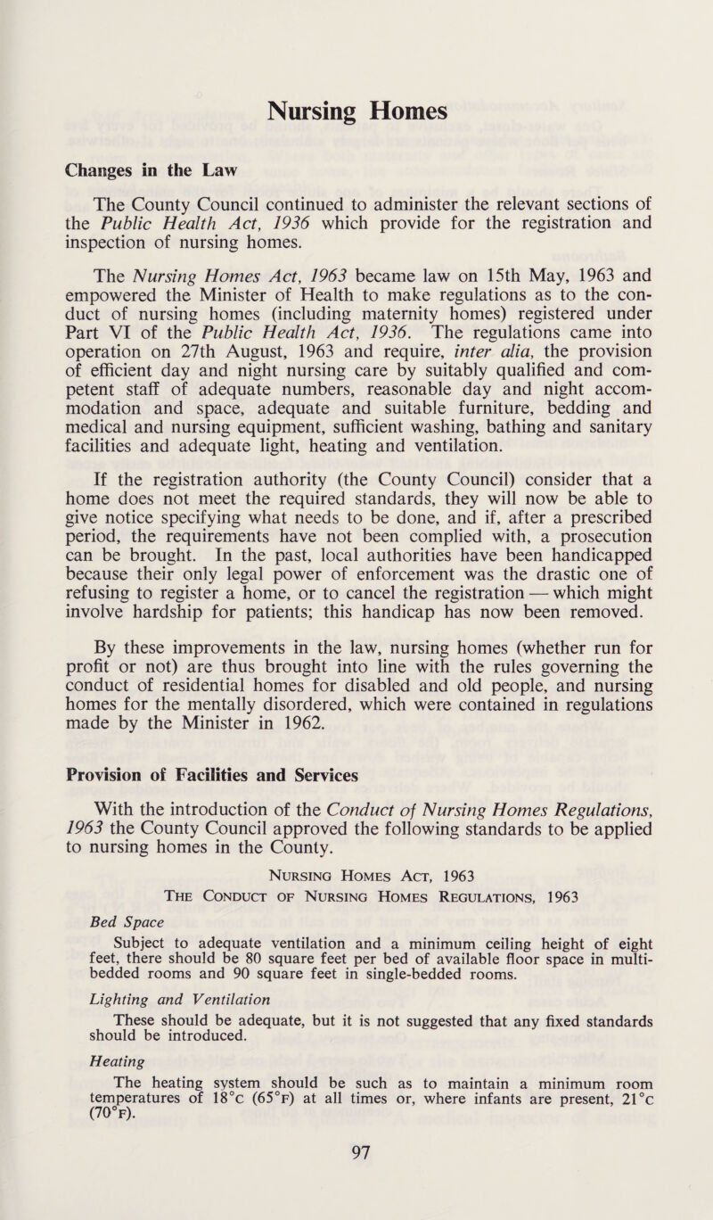 Nursing Homes Changes in the Law The County Council continued to administer the relevant sections of the Public Health Act, 1936 which provide for the registration and inspection of nursing homes. The Nursing Homes Act, 1963 became law on 15th May, 1963 and empowered the Minister of Health to make regulations as to the con¬ duct of nursing homes (including maternity homes) registered under Part VI of the Public Health Act, 1936. The regulations came into operation on 27th August, 1963 and require, inter alia, the provision of efficient day and night nursing care by suitably qualified and com¬ petent staff of adequate numbers, reasonable day and night accom¬ modation and space, adequate and suitable furniture, bedding and medical and nursing equipment, sufficient washing, bathing and sanitary facilities and adequate light, heating and ventilation. If the registration authority (the County Council) consider that a home does not meet the required standards, they will now be able to give notice specifying what needs to be done, and if, after a prescribed period, the requirements have not been complied with, a prosecution can be brought. In the past, local authorities have been handicapped because their only legal power of enforcement was the drastic one of refusing to register a home, or to cancel the registration — which might involve hardship for patients; this handicap has now been removed. By these improvements in the law, nursing homes (whether run for profit or not) are thus brought into line with the rules governing the conduct of residential homes for disabled and old people, and nursing homes for the mentally disordered, which were contained in regulations made by the Minister in 1962. Provision of Facilities and Services With the introduction of the Conduct of Nursing Homes Regulations, 1963 the County Council approved the following standards to be applied to nursing homes in the County. Nursing Homes Act, 1963 The Conduct of Nursing Homes Regulations, 1963 Bed Space Subject to adequate ventilation and a minimum ceiling height of eight feet, there should be 80 square feet per bed of available floor space in multi- bedded rooms and 90 square feet in single-bedded rooms. Lighting and Ventilation These should be adequate, but it is not suggested that any fixed standards should be introduced. Heating The heating system should be such as to maintain a minimum room temperatures of 18°c (65°f) at all times or, where infants are present, 21 °c (70°f).