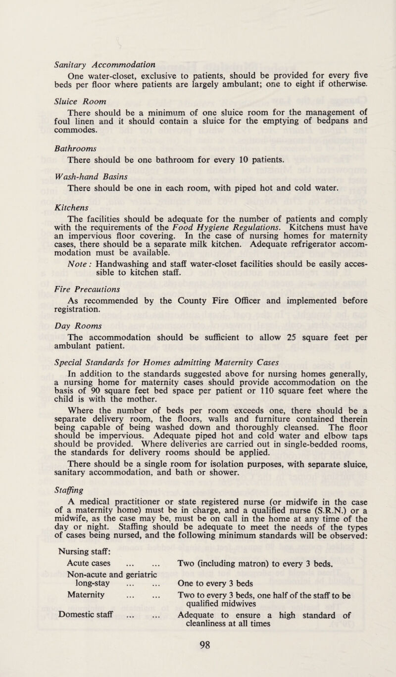 Sanitary Accommodation One water-closet, exclusive to patients, should be provided for every five beds per floor where patients are largely ambulant; one to eight if otherwise. Sluice Room There should be a minimum of one sluice room for the management of foul linen and it should contain a sluice for the emptying of bedpans and commodes. Bathrooms There should be one bathroom for every 10 patients. Wash-hand Basins There should be one in each room, with piped hot and cold water. Kitchens The facilities should be adequate for the number of patients and comply with the requirements of the Food Hygiene Regulations. Kitchens must have an impervious floor covering. In the case of nursing homes for maternity cases, there should be a separate milk kitchen. Adequate refrigerator accom¬ modation must be available. Note: Handwashing and staff water-closet facilities should be easily acces¬ sible to kitchen staff. Fire Precautions As recommended by the County Fire Officer and implemented before registration. Day Rooms The accommodation should be sufficient to allow 25 square feet per ambulant patient. Special Standards for Homes admitting Maternity Cases In addition to the standards suggested above for nursing homes generally, a nursing home for maternity cases should provide accommodation on the basis of 90 square feet bed space per patient or 110 square feet where the child is with the mother. Where the number of beds per room exceeds one, there should be a separate delivery room, the floors, walls and furniture contained therein being capable of being washed down and thoroughly cleansed. The floor should be impervious. Adequate piped hot and cold water and elbow taps should be provided. Where deliveries are carried out in single-bedded rooms, the standards for delivery rooms should be applied. There should be a single room for isolation purposes, with separate sluice, sanitary accommodation, and bath or shower. Staffing A medical practitioner or state registered nurse (or midwife in the case of a maternity home) must be in charge, and a qualified nurse (S.R.N.) or a midwife, as the case may be, must be on call in the home at any time of the day or night. Staffing should be adequate to meet the needs of the types of cases being nursed, and the following minimum standards will be observed: Nursing staff: Acute cases . Non-acute and geriatric long-stay . Maternity . Domestic staff . Two (including matron) to every 3 beds. One to every 3 beds Two to every 3 beds, one half of the staff to be qualified midwives Adequate to ensure a high standard of cleanliness at all times