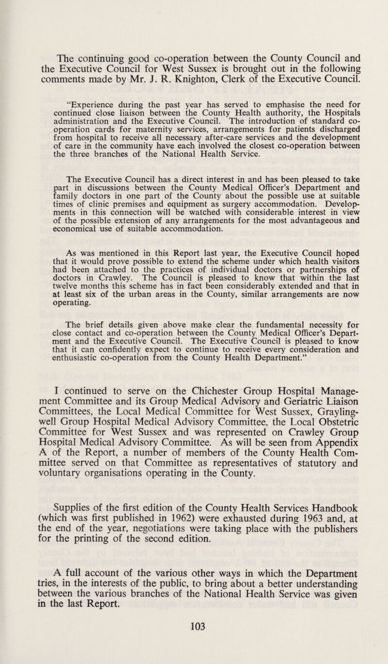 The continuing good co-operation between the County Council and the Executive Council for West Sussex is brought out in the following comments made by Mr. J. R. Knighton, Clerk of the Executive Council. “Experience during the past year has served to emphasise the need for continued close liaison between the County Health authority, the Hospitals administration and the Executive Council. The introduction of standard co¬ operation cards for maternity services, arrangements for patients discharged from hospital to receive all necessary after-care services and the development of care in the community have each involved the closest co-operation between the three branches of the National Health Service. The Executive Council has a direct interest in and has been pleased to take part in discussions between the County Medical Officer’s Department and family doctors in one part of the County about the possible use at suitable times of clinic premises and equipment as surgery accommodation. Develop¬ ments in this connection will be watched with considerable interest in view of the possible extension of any arrangements for the most advantageous and economical use of suitable accommodation. As was mentioned in this Report last year, the Executive Council hoped that it would prove possible to extend the scheme under which health visitors had been attached to the practices of individual doctors or partnerships of doctors in Crawley. The Council is pleased to know that within the last twelve months this scheme has in fact been considerably extended and that in at least six of the urban areas in the County, similar arrangements are now operating. The brief details given above make clear the fundamental necessity for close contact and co-operation between the County Medical Officer’s Depart¬ ment and the Executive Council. The Executive Council is pleased to know that it can confidently expect to continue to receive every consideration and enthusiastic co-operation from the County Health Department.” I continued to serve on the Chichester Group Hospital Manage¬ ment Committee and its Group Medical Advisory and Geriatric Liaison Committees, the Local Medical Committee for West Sussex, Grayling- well Group Hospital Medical Advisory Committee, the Local Obstetric Committee for West Sussex and was represented on Crawley Group Hospital Medical Advisory Committee. As will be seen from Appendix A of the Report, a number of members of the County Health Com¬ mittee served on that Committee as representatives of statutory and voluntary organisations operating in the County. Supplies of the first edition of the County Health Services Handbook (which was first published in 1962) were exhausted during 1963 and, at the end of the year, negotiations were taking place with the publishers for the printing of the second edition. A full account of the various other ways in which the Department tries, in the interests of the public, to bring about a better understanding between the various branches of the National Health Service was given in the last Report.