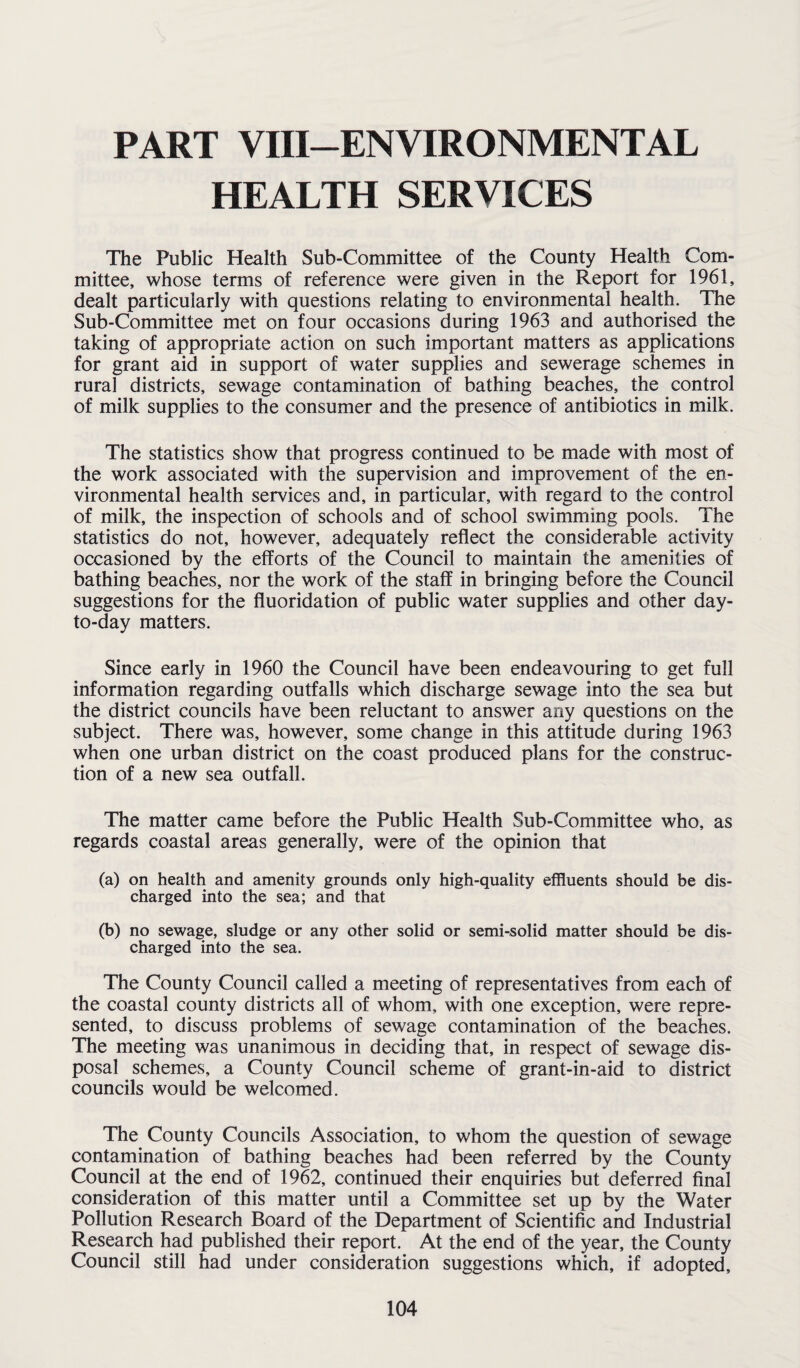 PART VIII—ENVIRONMENTAL HEALTH SERVICES The Public Health Sub-Committee of the County Health Com¬ mittee, whose terms of reference were given in the Report for 1961, dealt particularly with questions relating to environmental health. The Sub-Committee met on four occasions during 1963 and authorised the taking of appropriate action on such important matters as applications for grant aid in support of water supplies and sewerage schemes in rural districts, sewage contamination of bathing beaches, the control of milk supplies to the consumer and the presence of antibiotics in milk. The statistics show that progress continued to be made with most of the work associated with the supervision and improvement of the en¬ vironmental health services and, in particular, with regard to the control of milk, the inspection of schools and of school swimming pools. The statistics do not, however, adequately reflect the considerable activity occasioned by the efforts of the Council to maintain the amenities of bathing beaches, nor the work of the staff in bringing before the Council suggestions for the fluoridation of public water supplies and other day- to-day matters. Since early in 1960 the Council have been endeavouring to get full information regarding outfalls which discharge sewage into the sea but the district councils have been reluctant to answer any questions on the subject. There was, however, some change in this attitude during 1963 when one urban district on the coast produced plans for the construc¬ tion of a new sea outfall. The matter came before the Public Health Sub-Committee who, as regards coastal areas generally, were of the opinion that (a) on health and amenity grounds only high-quality effluents should be dis¬ charged into the sea; and that (b) no sewage, sludge or any other solid or semi-solid matter should be dis¬ charged into the sea. The County Council called a meeting of representatives from each of the coastal county districts all of whom, with one exception, were repre¬ sented, to discuss problems of sewage contamination of the beaches. The meeting was unanimous in deciding that, in respect of sewage dis¬ posal schemes, a County Council scheme of grant-in-aid to district councils would be welcomed. The County Councils Association, to whom the question of sewage contamination of bathing beaches had been referred by the County Council at the end of 1962, continued their enquiries but deferred final consideration of this matter until a Committee set up by the Water Pollution Research Board of the Department of Scientific and Industrial Research had published their report. At the end of the year, the County Council still had under consideration suggestions which, if adopted.