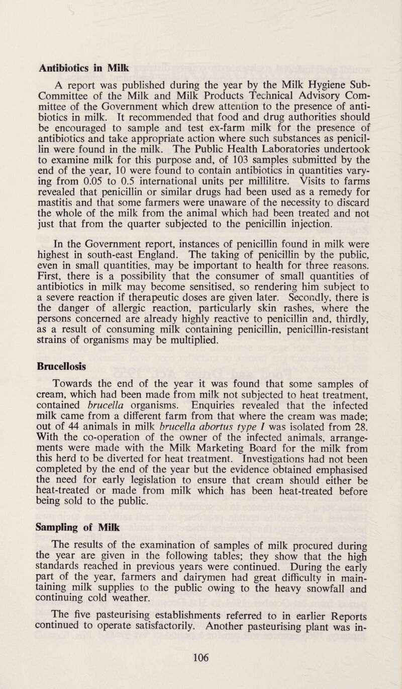 Antibiotics in Milk A report was published during the year by the Milk Hygiene Sub- Committee of the Milk and Milk Products Technical Advisory Com¬ mittee of the Government which drew attention to the presence of anti¬ biotics in milk. It recommended that food and drug authorities should be encouraged to sample and test ex-farm milk for the presence of antibiotics and take appropriate action where such substances as penicil¬ lin were found in the milk. The Public Health Laboratories undertook to examine milk for this purpose and, of 103 samples submitted by the end of the year, 10 were found to contain antibiotics in quantities vary¬ ing from 0.05 to 0.5 international units per millilitre. Visits to farms revealed that penicillin or similar drugs had been used as a remedy for mastitis and that some farmers were unaware of the necessity to discard the whole of the milk from the animal which had been treated and not just that from the quarter subjected to the penicillin injection. In the Government report, instances of penicillin found in milk were highest in south-east England. The taking of penicillin by the public, even in small quantities, may be important to health for three reasons. First, there is a possibility that the consumer of small quantities of antibiotics in milk may become sensitised, so rendering him subject to a severe reaction if therapeutic doses are given later. Secondly, there is the danger of allergic reaction, particularly skin rashes, where the persons concerned are already highly reactive to penicillin and, thirdly, as a result of consuming milk containing penicillin, penicillin-resistant strains of organisms may be multiplied. Brucellosis Towards the end of the year it was found that some samples of cream, which had been made from milk not subjected to heat treatment, contained brucella organisms. Enquiries revealed that the infected milk came from a different farm from that where the cream was made; out of 44 animals in milk brucella abortus type 1 was isolated from 28. With the co-operation of the owner of the infected animals, arrange¬ ments were made with the Milk Marketing Board for the milk from this herd to be diverted for heat treatment. Investigations had not been completed by the end of the year but the evidence obtained emphasised the need for early legislation to ensure that cream should either be heat-treated or made from milk which has been heat-treated before being sold to the public. Sampling of Milk The results of the examination of samples of milk procured during the year are given in the following tables; they show that the high standards reached in previous years were continued. During the early part of the year, farmers and dairymen had great difficulty in main¬ taining milk supplies to the public owing to the heavy snowfall and continuing cold weather. The five pasteurising establishments referred to in earlier Reports continued to operate satisfactorily. Another pasteurising plant was in-