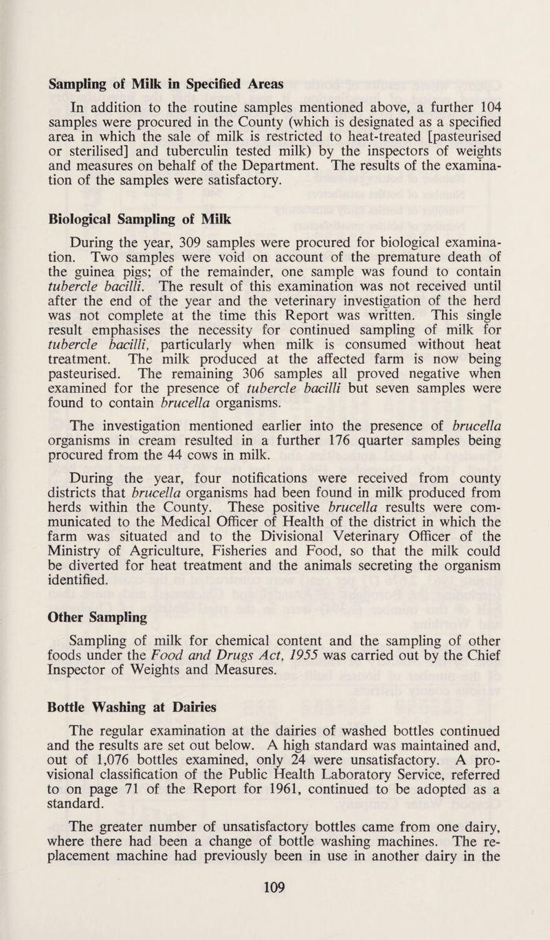 Sampling of Milk in Specified Areas In addition to the routine samples mentioned above, a further 104 samples were procured in the County (which is designated as a specified area in which the sale of milk is restricted to heat-treated [pasteurised or sterilised] and tuberculin tested milk) by the inspectors of weights and measures on behalf of the Department. The results of the examina¬ tion of the samples were satisfactory. Biological Sampling of Milk During the year, 309 samples were procured for biological examina¬ tion. Two samples were void on account of the premature death of the guinea pigs; of the remainder, one sample was found to contain tubercle bacilli. The result of this examination was not received until after the end of the year and the veterinary investigation of the herd was not complete at the time this Report was written. This single result emphasises the necessity for continued sampling of milk for tubercle bacilli, particularly when milk is consumed without heat treatment. The milk produced at the affected farm is now being pasteurised. The remaining 306 samples all proved negative when examined for the presence of tubercle bacilli but seven samples were found to contain brucella organisms. The investigation mentioned earlier into the presence of brucella organisms in cream resulted in a further 176 quarter samples being procured from the 44 cows in milk. During the year, four notifications were received from county districts that brucella organisms had been found in milk produced from herds within the County. These positive brucella results were com¬ municated to the Medical Officer of Health of the district in which the farm was situated and to the Divisional Veterinary Officer of the Ministry of Agriculture, Fisheries and Food, so that the milk could be diverted for heat treatment and the animals secreting the organism identified. Other Sampling Sampling of milk for chemical content and the sampling of other foods under the Food and Drugs Act, 1955 was carried out by the Chief Inspector of Weights and Measures. Bottle Washing at Dairies The regular examination at the dairies of washed bottles continued and the results are set out below. A high standard was maintained and, out of 1,076 bottles examined, only 24 were unsatisfactory. A pro¬ visional classification of the Public Health Laboratory Service, referred to on page 71 of the Report for 1961, continued to be adopted as a standard. The greater number of unsatisfactory bottles came from one dairy, where there had been a change of bottle washing machines. The re¬ placement machine had previously been in use in another dairy in the