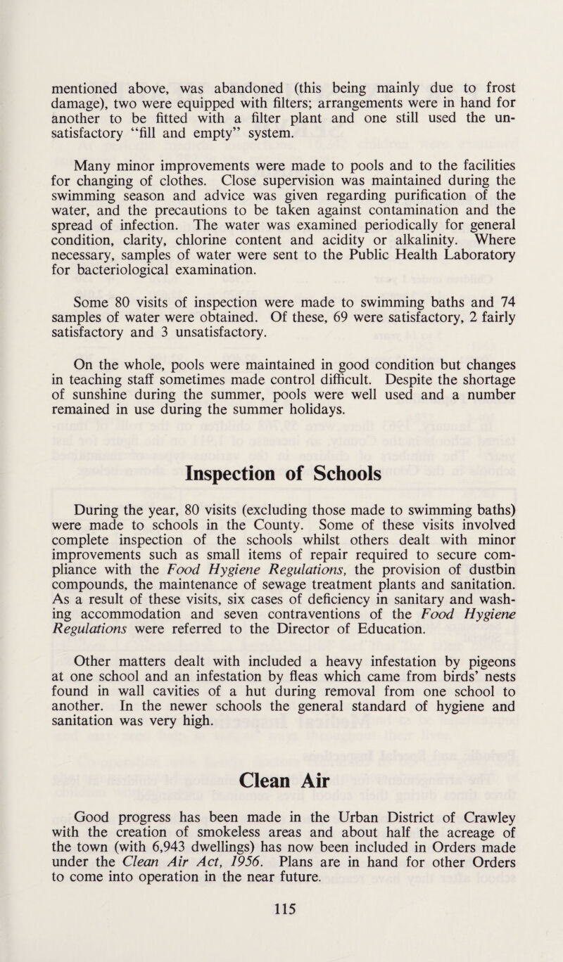 mentioned above, was abandoned (this being mainly due to frost damage), two were equipped with filters; arrangements were in hand for another to be fitted with a filter plant and one still used the un¬ satisfactory “fill and empty” system. Many minor improvements were made to pools and to the facilities for changing of clothes. Close supervision was maintained during the swimming season and advice was given regarding purification of the water, and the precautions to be taken against contamination and the spread of infection. The water was examined periodically for general condition, clarity, chlorine content and acidity or alkalinity. Where necessary, samples of water were sent to the Public Health Laboratory for bacteriological examination. Some 80 visits of inspection were made to swimming baths and 74 samples of water were obtained. Of these, 69 were satisfactory, 2 fairly satisfactory and 3 unsatisfactory. On the whole, pools were maintained in good condition but changes in teaching staff sometimes made control difficult. Despite the shortage of sunshine during the summer, pools were well used and a number remained in use during the summer holidays. Inspection of Schools During the year, 80 visits (excluding those made to swimming baths) were made to schools in the County. Some of these visits involved complete inspection of the schools whilst others dealt with minor improvements such as small items of repair required to secure com¬ pliance with the Food Hygiene Regulations, the provision of dustbin compounds, the maintenance of sewage treatment plants and sanitation. As a result of these visits, six cases of deficiency in sanitary and wash¬ ing accommodation and seven contraventions of the Food Hygiene Regulations were referred to the Director of Education. Other matters dealt with included a heavy infestation by pigeons at one school and an infestation by fleas which came from birds’ nests found in wall cavities of a hut during removal from one school to another. In the newer schools the general standard of hygiene and sanitation was very high. Clean Air Good progress has been made in the Urban District of Crawley with the creation of smokeless areas and about half the acreage of the town (with 6,943 dwellings) has now been included in Orders made under the Clean Air Act, 1956. Plans are in hand for other Orders to come into operation in the near future.