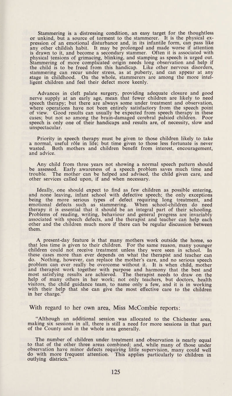 Stammering is a distressing condition, an easy target for the thoughtless or unkind, but a source of torment to the stammerer. It is the physical ex¬ pression of an emotional disturbance and, in its infantile form, can pass like any other childish habit. It may be prolonged and made worse if attention is drawn to it, and become a secondary stammer. Often it is associated with physical tensions of grimacing, blinking, and stamping as speech is urged out. Stammering of more complicated origin needs long observation and help if the child is to be freed from this handicap. Like other nervous disorders, stammering can recur under stress, as at puberty, and can appear at any stage in childhood. On the whole, stammerers are among the more intel¬ ligent children and feel their defect more keenly. Advances in cleft palate surgery, providing adequate closure and good nerve supply at an early age, mean that fewer children are likely to need speech therapy; but there are always some under treatment and observation, where operations have not been entirely satisfactory from the speech point of view. Good results can usually be expected from speech therapy in these cases; but not so among the brain-damaged cerebral palsied children. Poor speech is only one of their handicaps and results are, of necessity, slow and unspectacular. Priority in speech therapy must be given to those children likely to take a normal, useful role in life; but time given to those less fortunate is never wasted. Both mothers and children benefit from interest, encouragement, and advice. Any child from three years not showing a normal speech pattern should be assessed. Early awareness of a speech problem saves much time and trouble. The mother can be helped and advised, the child given care, and other services called upon, if and when necessary. Ideally, one should expect to find as few children as possible entering, and none leaving, infant school with defective speech; the only exceptions being the more serious types of defect requiring long treatment, and emotional defects such as stammering. When school-children do need therapy it is essential that it should be an integral part of their schooling. Problems of reading, writing, behaviour and general progress are invariably associated with speech defects, and the therapist and teacher can help each other and the children much more if there can be regular discussion between them. A present-day feature is that many mothers work outside the home, so that less time is given to their children. For the same reason, many younger children could not receive treatment unless they were seen in school. In these cases more than ever depends on what the therapist and teacher can do. Nothing, however, can replace the mother’s care, and no serious speech problem can ever really be overcome without it. It is when child, mother and therapist work together with purpose and harmony that the best and most satisfying results are achieved. The therapist needs to draw on the help of many others in her work; not only teachers, but doctors, health visitors, the child guidance team, to name only a few, and it is in working with their help that she can give the most effective care to the children in her charge.” With regard to her own area. Miss McCombie reports: “Although an additional session was allocated to the Chichester area, making six sessions in all, there is still a need for more sessions in that part of the County and in the whole area generally. The number of children under treatment and observation is nearly equal to that of the other three areas combined; and, while many of those under observation have minor defects requiring little supervision, many could well do with more frequent attention. This applies particularly to children in outlying districts.”