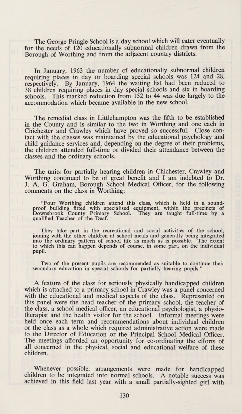 The George Pringle School is a day school which will cater eventually for the needs of 120 educationally subnormal children drawn from the Borough of Worthing and from the adjacent country districts. In January, 1963 the number of educationally subnormal children requiring places in day or boarding special schools was 124 and 28, respectively. By January, 1964 the waiting list had been reduced to 38 children requiring places in day special schools and six in boarding schools. This marked reduction from 152 to 44 was due largely to the accommodation which became available in the new school. The remedial class in Littlehampton was the fifth to be established in the County and is similar to the two in Worthing and one each in Chichester and Crawley which have proved so successful. Close con¬ tact with the classes was maintained by the educational psychology and child guidance services and, depending on the degree of their problems, the children attended full-time or divided their attendance between the classes and the ordinary schools. The units for partially hearing children in Chichester, Crawley and Worthing continued to be of great benefit and I am indebted to Dr. J. A. G. Graham, Borough School Medical Officer, for the following comments on the class in Worthing: “Four Worthing children attend this class, which is held in a sound¬ proof building fitted with specialised equipment, within the precincts of Downsbrook County Primary School. They are taught full-time by a qualified Teacher of the Deaf. They take part in the recreational and social activities of the school, joining with the other children at school meals and generally being integrated into the ordinary pattern of school life as much as is possible. The extent to which this can happen depends of course, in some part, on the individual pupil. Two of the present pupils are recommended as suitable to continue their secondary education in special schools for partially hearing pupils.” A feature of the class for seriously physically handicapped children which is attached to a primary school in Crawley was a panel concerned with the educational and medical aspects of the class. Represented on this panel were the head teacher of the primary school, the teacher of the class, a school medical officer, an educational psychologist, a physio¬ therapist and the health visitor for the school. Informal meetings were held once each term and recommendations about individual children or the class as a whole which required administrative action were made to the Director of Education or the Principal School Medical Officer. The meetings afforded an opportunity for co-ordinating the efforts of all concerned in the physical, social and educational welfare of these children. Whenever possible, arrangements were made for handicapped children to be integrated into normal schools. A notable success was achieved in this field last year with a small partially-sighted girl with