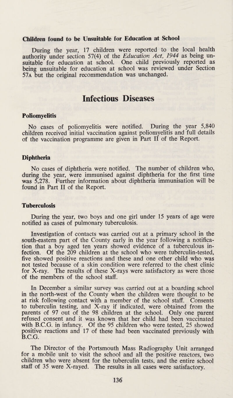 Children found to be Unsuitable for Education at School During the year, 17 children were reported to the local health authority under section 57(4) of the Education Act, 1944 as being un¬ suitable for education at school. One child previously reported as being unsuitable for education at school was reviewed under Section 57a but the original recommendation was unchanged. Infectious Diseases Poliomyelitis No cases of poliomyelitis were notified. During the year 5,840 children received initial vaccination against poliomyelitis and full details of the vaccination programme are given in Part II of the Report. Diphtheria No cases of diphtheria were notified. The number of children who, during the year, were immunised against diphtheria for the first time was 5,278. Further information about diphtheria immunisation will be found in Part II of the Report. Tuberculosis During the year, two boys and one girl under 15 years of age were notified as cases of pulmonary tuberculosis. Investigation of contacts was carried out at a primary school in the south-eastern part of the County early in the year following a notifica¬ tion that a boy aged ten years showed evidence of a tuberculous in¬ fection. Of the 209 children at the school who were tuberculin-tested, five showed positive reactions and these and one other child who was not tested because of a skin condition were referred to the chest clinic for X-ray. The results of these X-rays were satisfactory as were those of the members of the school staff. In December a similar survey was carried out at a boarding school in the north-west of the County when the children were thought to be at risk following contact with a member of the school staff. Consents to tuberculin testing, and X-ray if indicated, were obtained from the parents of 97 out of the 98 children at the school. Only one parent refused consent and it was known that her child had been vaccinated with B.C.G. in infancy. Of the 95 children who were tested, 25 showed positive reactions and 17 of these had been vaccinated previously with B.C.G. The Director of the Portsmouth Mass Radiography Unit arranged for a mobile unit to visit the school and all the positive reactors, two children who were absent for the tuberculin tests, and the entire school staff of 35 were X-rayed. The results in all cases were satisfactory.