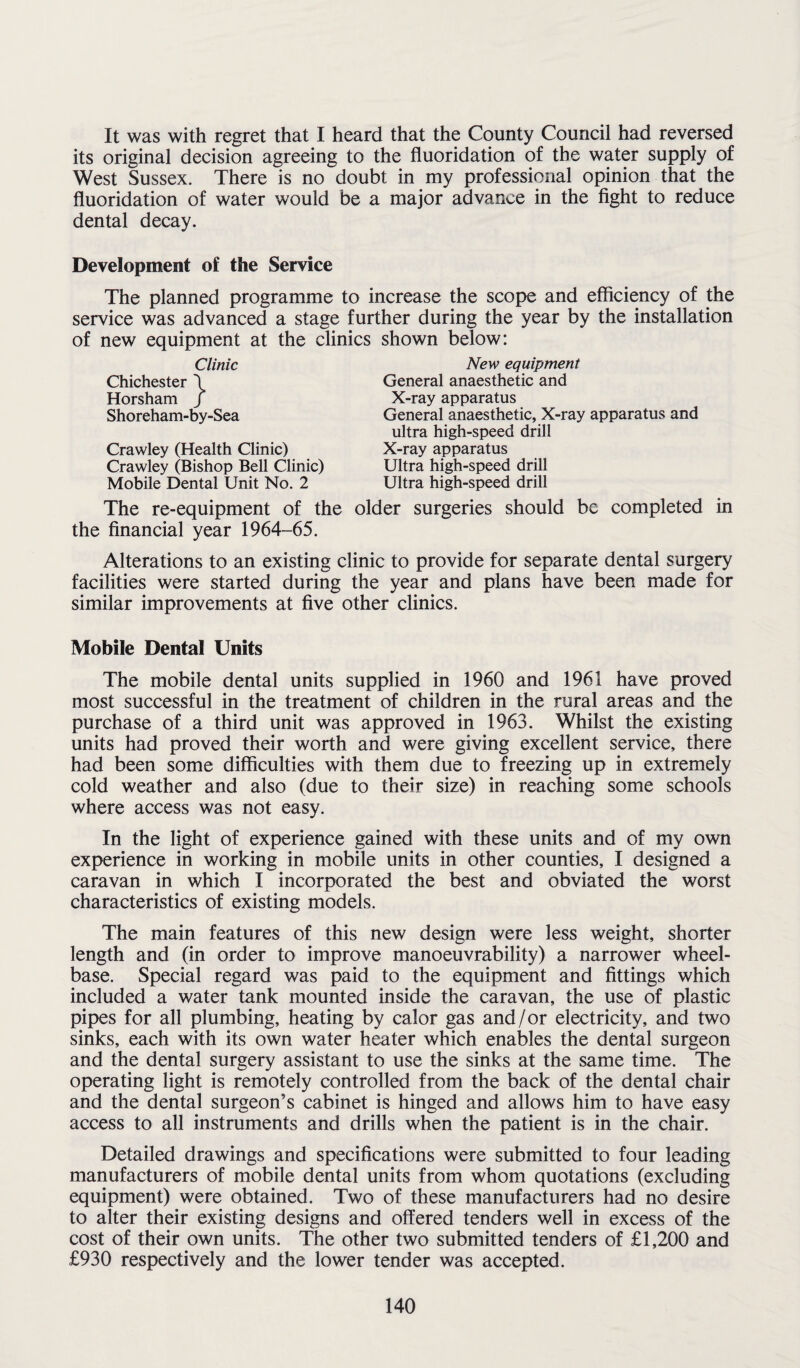 It was with regret that I heard that the County Council had reversed its original decision agreeing to the fluoridation of the water supply of West Sussex. There is no doubt in my professional opinion that the fluoridation of water would be a major advance in the fight to reduce dental decay. Development of the Service The planned programme to increase the scope and efficiency of the service was advanced a stage further during the year by the installation of new equipment at the clinics shown below: Clinic Chichester \ Horsham / Shoreham-by-Sea Crawley (Health Clinic) Crawley (Bishop Bell Clinic) Mobile Dental Unit No. 2 The re-equipment of the the financial year 1964-65. New equipment General anaesthetic and X-ray apparatus General anaesthetic, X-ray apparatus and ultra high-speed drill X-ray apparatus Ultra high-speed drill Ultra high-speed drill older surgeries should be completed in Alterations to an existing clinic to provide for separate dental surgery facilities were started during the year and plans have been made for similar improvements at five other clinics. Mobile Dental Units The mobile dental units supplied in 1960 and 1961 have proved most successful in the treatment of children in the rural areas and the purchase of a third unit was approved in 1963. Whilst the existing units had proved their worth and were giving excellent service, there had been some difficulties with them due to freezing up in extremely cold weather and also (due to their size) in reaching some schools where access was not easy. In the light of experience gained with these units and of my own experience in working in mobile units in other counties, I designed a caravan in which I incorporated the best and obviated the worst characteristics of existing models. The main features of this new design were less weight, shorter length and (in order to improve manoeuvrability) a narrower wheel¬ base. Special regard was paid to the equipment and fittings which included a water tank mounted inside the caravan, the use of plastic pipes for all plumbing, heating by calor gas and/or electricity, and two sinks, each with its own water heater which enables the dental surgeon and the dental surgery assistant to use the sinks at the same time. The operating light is remotely controlled from the back of the dental chair and the dental surgeon’s cabinet is hinged and allows him to have easy access to all instruments and drills when the patient is in the chair. Detailed drawings and specifications were submitted to four leading manufacturers of mobile dental units from whom quotations (excluding equipment) were obtained. Two of these manufacturers had no desire to alter their existing designs and offered tenders well in excess of the cost of their own units. The other two submitted tenders of £1,200 and £930 respectively and the lower tender was accepted.