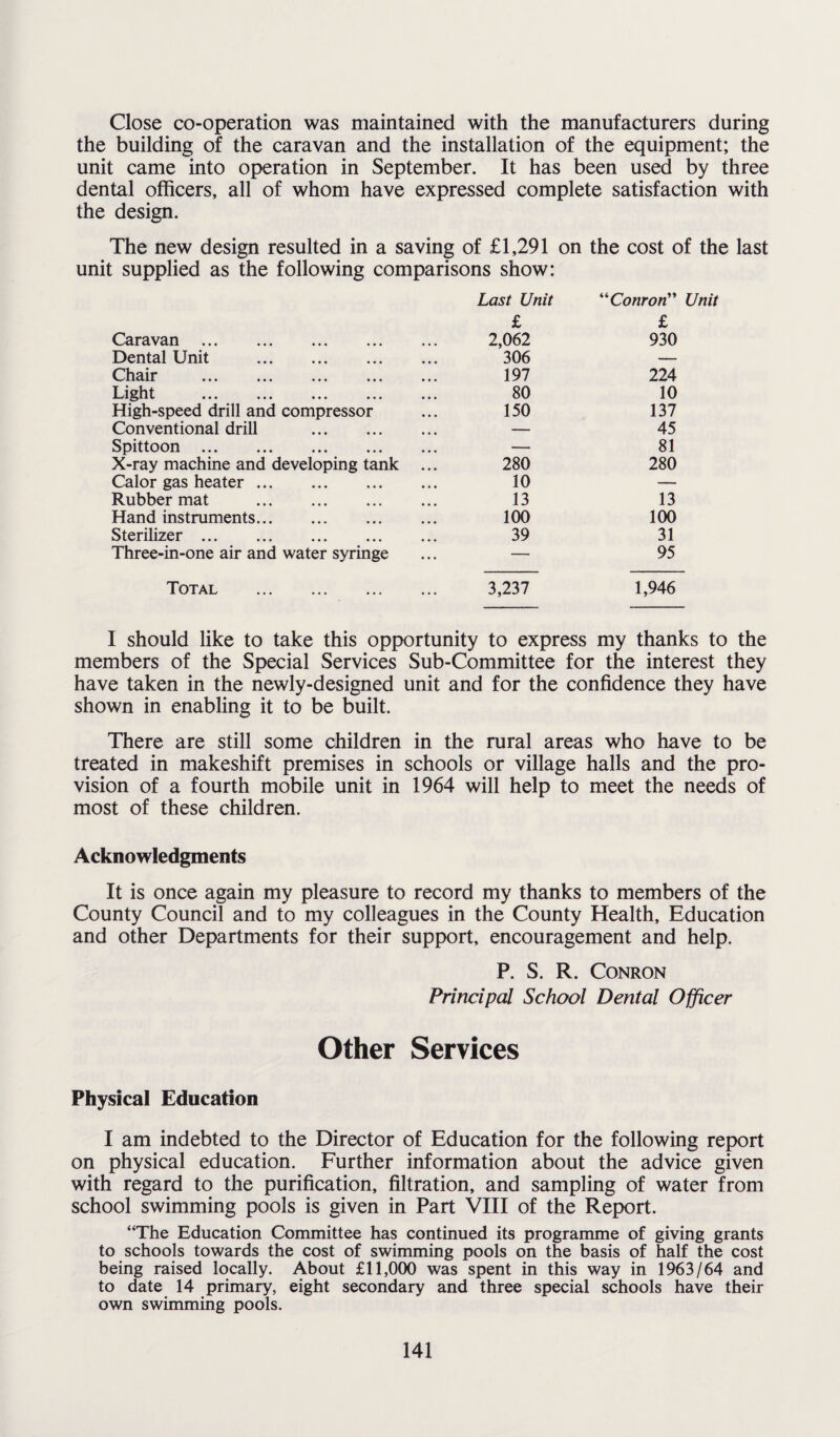 Close co-operation was maintained with the manufacturers during the building of the caravan and the installation of the equipment; the unit came into operation in September. It has been used by three dental officers, all of whom have expressed complete satisfaction with the design. The new design resulted in a saving of £1,291 on the cost of the last unit supplied as the following comparisons show: Last Unit “Conron” Unit £ £ Caravan . 2,062 930 Dental Unit . 306 — Chair ... ... ... ... ... 197 224 Light ... ... ... ... ... 80 10 High-speed drill and compressor 150 137 Conventional drill . — 45 Spittoon . — 81 X-ray machine and developing tank ... 280 280 Calor gas heater. 10 — Rubber mat . 13 13 Hand instruments. 100 100 Sterilizer. 39 31 Three-in-one air and water syringe — 95 Total . 3,237 1,946 I should like to take this opportunity to express my thanks to the members of the Special Services Sub-Committee for the interest they have taken in the newly-designed unit and for the confidence they have shown in enabling it to be built. There are still some children in the rural areas who have to be treated in makeshift premises in schools or village halls and the pro¬ vision of a fourth mobile unit in 1964 will help to meet the needs of most of these children. Acknowledgments It is once again my pleasure to record my thanks to members of the County Council and to my colleagues in the County Health, Education and other Departments for their support, encouragement and help. P. S. R. Conron Principal School Dental Officer Other Services Physical Education I am indebted to the Director of Education for the following report on physical education. Further information about the advice given with regard to the purification, filtration, and sampling of water from school swimming pools is given in Part VIII of the Report. “The Education Committee has continued its programme of giving grants to schools towards the cost of swimming pools on the basis of half the cost being raised locally. About £11,000 was spent in this way in 1963/64 and to date 14 primary, eight secondary and three special schools have their own swimming pools.