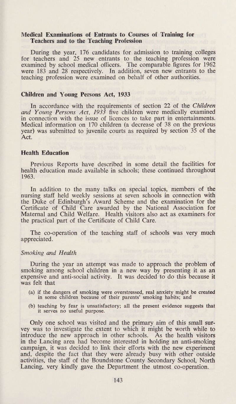 Medical Examinations of Entrants to Courses of Training for Teachers and to the Teaching Profession During the year, 176 candidates for admission to training colleges for teachers and 25 new entrants to the teaching profession were examined by school medical officers. The comparable figures for 1962 were 183 and 28 respectively. In addition, seven new entrants to the teaching profession were examined on behalf of other authorities. Children and Young Persons Act, 1933 In accordance with the requirements of section 22 of the Children and Young Persons Act, 1933 five children were medically examined in connection with the issue of licences to take part in entertainments. Medical information on 170 children (a decrease of 38 on the previous year) was submitted to juvenile courts as required by section 35 of the Act. Health Education Previous Reports have described in some detail the facilities for health education made available in schools; these continued throughout 1963. In addition to the many talks on special topics, members of the nursing staff held weekly sessions at seven schools in connection with the Duke of Edinburgh’s Award Scheme and the examination for the Certificate of Child Care awarded by the National Association for Maternal and Child Welfare. Health visitors also act as examiners for the practical part of the Certificate of Child Care. The co-operation of the teaching staff of schools was very much appreciated. Smoking and Health During the year an attempt was made to approach the problem of smoking among school children in a new way by presenting it as an expensive and anti-social activity. It was decided to do this because it was felt that (a) if the dangers of smoking were overstressed, real anxiety might be created in some children because of their parents’ smoking habits; and (b) teaching by fear is unsatisfactory; all the present evidence suggests that it serves no useful purpose. Only one school was visited and the primary aim of this small sur¬ vey was to investigate the extent to which it might be worth while to introduce the new approach in other schools. As the health visitors in the Lancing area had become interested in holding an anti-smoking campaign, it was decided to link their efforts with the new experiment and, despite the fact that they were already busy with other outside activities, the staff of the Boundstone County Secondary School, North Lancing, very kindly gave the Department the utmost co-operation.