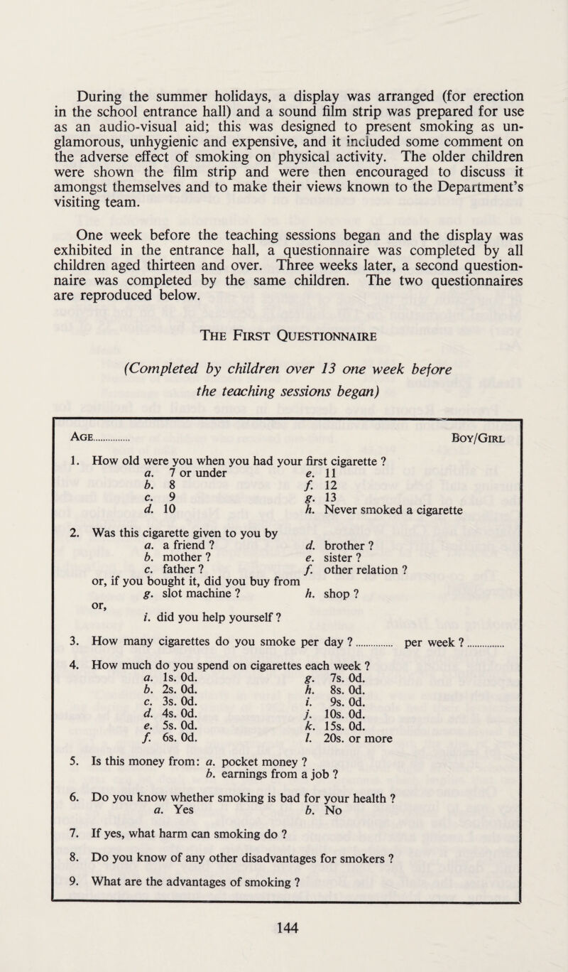During the summer holidays, a display was arranged (for erection in the school entrance hall) and a sound film strip was prepared for use as an audio-visual aid; this was designed to present smoking as un- glamorous, unhygienic and expensive, and it included some comment on the adverse effect of smoking on physical activity. The older children were shown the film strip and were then encouraged to discuss it amongst themselves and to make their views known to the Department’s visiting team. One week before the teaching sessions began and the display was exhibited in the entrance hall, a questionnaire was completed by all children aged thirteen and over. Three weeks later, a second question¬ naire was completed by the same children. The two questionnaires are reproduced below. The First Questionnaire (Completed by children over 13 one week before the teaching sessions began) Age Boy/Girl 1. How old were you when you had your first cigarette ? a. 7 or under e. 11 b. 8 /. 12 c. 9 g. 13 d. 10 h. Never smoked a cigarette 2. Was this cigarette given to you by a. a friend ? d. brother ? b. mother ? e. sister ? c. father ? /. other relation ? or, if you bought it, did you buy from g. slot machine ? h. shop ? or, /. did you help yourself ? 3. How many cigarettes do you smoke per day ?. per week ? 4. How much do you spend on cigarettes each week ? a. Is. Od. b. 2s. Od. c. 3s. Od. d. 4s. Od. e. 5s. Od. /. 6s. Od. g. 7s. Od. h. 8s. Od. /. 9s. Od. j. 10s. Od. k. 15s. Od. /. 20s. or more 5. Is this money from: a. pocket money ? b. earnings from a job ? 6. Do you know whether smoking is bad for your health ? a. Yes b. No 7. If yes, what harm can smoking do ? 8. Do you know of any other disadvantages for smokers ? 9. What are the advantages of smoking ?