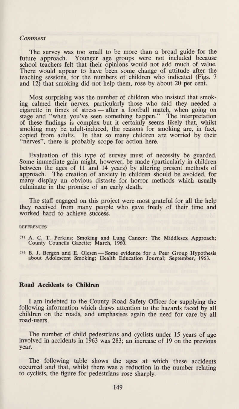 Comment The survey was too small to be more than a broad guide for the future approach. Younger age groups were not included because school teachers felt that their opinions would not add much of value. There would appear to have been some change of attitude after the teaching sessions, for the numbers of children who indicated (Figs. 7 and 12) that smoking did not help them, rose by about 20 per cent. Most surprising was the number of children who insisted that smok¬ ing calmed their nerves, particularly those who said they needed a cigarette in times of stress — after a football match, when going on stage and “when you’ve seen something happen.” The interpretation of these findings is complex but it certainly seems likely that, whilst smoking may be adult-induced, the reasons for smoking are, in fact, copied from adults. In that so many children are worried by their “nerves”, there is probably scope for action here. Evaluation of this type of survey must of necessity be guarded. Some immediate gain might, however, be made (particularly in children between the ages of 11 and 14 years) by altering present methods of approach. The creation of anxiety in children should be avoided, for many display an obvious distaste for horror methods which usually culminate in the promise of an early death. The staff engaged on this project were most grateful for all the help they received from many people who gave freely of their time and worked hard to achieve success. REFERENCES (1) A. C. T. Perkins; Smoking and Lung Cancer: The Middlesex Approach; County Councils Gazette; March, 1960. (2) B. J. Bergen and E. Olesen — Some evidence for a Peer Group Hypothesis about Adolescent Smoking; Health Education Journal; September, 1963. Road Accidents to Children I am indebted to the County Road Safety Officer for supplying the following information which draws attention to the hazards faced by all children on the roads, and emphasises again the need for care by all road-users. The number of child pedestrians and cyclists under 15 years of age involved in accidents in 1963 was 283; an increase of 19 on the previous year. The following table shows the ages at which these accidents occurred and that, whilst there was a reduction in the number relating to cyclists, the figure for pedestrians rose sharply.