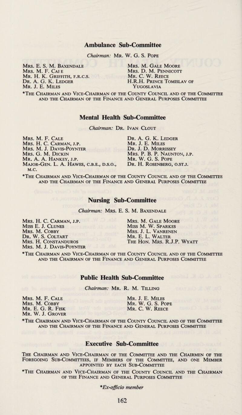 Ambulance Sub-Committee Chairman: Mr. W. G. S. Pope Mrs. E. S. M. Baxendale Mrs. M. F. Cai e Mr. H. K. Griffith, f.r.c.s. Dr. A. G. K. Ledger Mr. J. E. Miles Mrs. M. Gale Moore Mrs. D. M. Pennicott Mr. C. W. Reece H.R.H. Prince Tomislav of Yugoslavia *The Chairman and Vice-Chairman of the County Council and of the Committee and the Chairman of the Finance and General Purposes Committee Mental Health Sub-Committee Chairman: Dr. Ivan Clout Mrs. M. F. Cale Mrs. H. C. Carman, j.p. Mrs. M. J. Davis-Poynter Mrs. G. M. Dickin Mr. A. A. Hankey, j.p. Major-Gen. L. A. Hawes, c.b.e., d.s.o., M.C. Dr. A. G. K. Ledger Mr. J. E. Miles Dr. J. D. Morrissey Mrs. P. B. P. Naunton, j.p. Mr. W. G. S. Pope Dr. H. Rosenberg, o.st.j. *The Chairman and Vice-Chairman of the County Council and of tfie Committee and the Chairman of the Finance and General Purposes Committee Nursing Sub-Committee Chairman: Mrs. E. S. M. Baxendale Mrs. H. C. Carman, j.p. Miss E. J. Clunes Mrs. M. Cobby Dr. W. S. Coltart Mrs. H. Constanduros Mrs. M. J. Davis-Poynter Mrs. M. Gale Moore Miss M. W. Sparkes Mrs. J. L. Vanrenen Mr. E. L. Walter The Hon. Mrs. R.J.P. Wyatt ♦The Chairman and Vice-Chairman of the County Council and of the Committee and the Chairman of the Finance and General Purposes Committee Public Health Sub-Committee Chairman: Mr. R. M. Tilling Mrs. M. F. Cale Mrs. M. Cobby Mr. E. G. R. Fisk Mr. W. J. Grover ♦The Chairman and Vice-Chairman of the County Council and of the Committee and the Chairman of the Finance and General Purposes Committee Mr. J. E. Miles Mr. W. G. S. Pope Mr. C. W. Reece Executive Sub-Committee The Chairman and Vice-Chairman of the Committee and the Chairmen of the Foregoing Sub-Committees, if Members of the Committee, and one Member APPOINTED BY EACH SUB-COMMITTEE ♦The Chairman and Vice-Chairman of the County Council and the Chairman of the Finance and General Purposes Committee *Ex-officio member