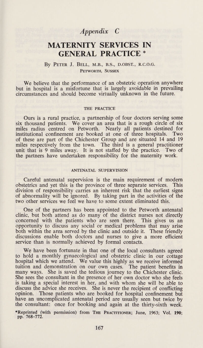 MATERNITY SERVICES IN GENERAL PRACTICE * By Peter J. Bell, m.b., b.s., d.obst., r.c.o.g. Petworth, Sussex We believe that the performance of an obstetric operation anywhere but in hospital is a misfortune that is largely avoidable in prevailing circumstances and should become virtually unknown in the future. THE PRACTICE Ours is a rural practice, a partnership of four doctors serving some six thousand patients. We cover an area that is a rough circle of six miles radius centred on Petworth. Nearly all patients destined for institutional confinement are booked at one of three hospitals. Two of these are part of the Chichester Group and are situated 14 and 19 miles respectively from the town. The third is a general practitioner unit that is 9 miles away. It is not staffed by the practice. Two of the partners have undertaken responsibility for the maternity work. ANTENATAL SUPERVISION Careful antenatal supervision is the main requirement of modem obstetrics and yet this is the province of three separate services. This division of responsibility carries an inherent risk that the earliest signs of abnormality will be ignored. By taking part in the activities of the two other services we feel we have to some extent eliminated this. One of the partners has been appointed to the Petworth antenatal clinic, but both attend as do many of the district nurses not directly concerned with the patients who are seen there. This gives us an opportunity to discuss any social or medical problems that may arise both within the area served by the clinic and outside it. These friendly discussions enable both doctors and nurses to give a more efficient service than is normally achieved by formal contacts. We have been fortunate in that one of the local consultants agreed to hold a monthly gynaecological and obstetric clinic in our cottage hospital which we attend. We value this highly as we receive informed tuition and demonstration on our own cases. The patient benefits in many ways. She is saved the tedious journey to the Chichester clinic. She sees the consultant in the presence of her own doctor who she feels is taking a special interest in her, and with whom she will be able to discuss the advice she receives. She is never the recipient of conflicting opinion. Those patients who are booked for hospital confinement but have an uncomplicated antenatal period are usually seen but twice by the consultant: once for booking and again at the thirty-sixth week. ♦Reprinted (with permission) from The Practitioner; June, 1963; Vol. 190; pp. 768-772.