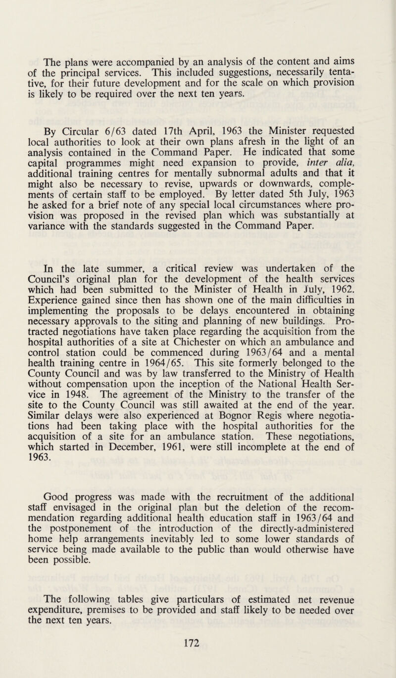 The plans were accompanied by an analysis of the content and aims of the principal services. This included suggestions, necessarily tenta¬ tive, for their future development and for the scale on which provision is likely to be required over the next ten years. By Circular 6/63 dated 17th April, 1963 the Minister requested local authorities to look at their own plans afresh in the light of an analysis contained in the Command Paper. He indicated that some capital programmes might need expansion to provide, inter alia, additional training centres for mentally subnormal adults and that it might also be necessary to revise, upwards or downwards, comple¬ ments of certain staff to be employed. By letter dated 5th July, 1963 he asked for a brief note of any special local circumstances where pro¬ vision was proposed in the revised plan which was substantially at variance with the standards suggested in the Command Paper. In the late summer, a critical review was undertaken of the Council’s original plan for the development of the health services which had been submitted to the Minister of Health in July, 1962. Experience gained since then has shown one of the main difficulties in implementing the proposals to be delays encountered in obtaining necessary approvals to the siting and planning of new buildings. Pro¬ tracted negotiations have taken place regarding the acquisition from the hospital authorities of a site at Chichester on which an ambulance and control station could be commenced during 1963/64 and a mental health training centre in 1964/65. This site formerly belonged to the County Council and was by law transferred to the Ministry of Health without compensation upon the inception of the National Health Ser¬ vice in 1948. The agreement of the Ministry to the transfer of the site to the County Council was still awaited at the end of the year. Similar delays were also experienced at Bognor Regis where negotia¬ tions had been taking place with the hospital authorities for the acquisition of a site for an ambulance station. These negotiations, which started in December, 1961, were still incomplete at the end of 1963. Good progress was made with the recruitment of the additional staff envisaged in the original plan but the deletion of the recom¬ mendation regarding additional health education staff in 1963/64 and the postponement of the introduction of the directly-administered home help arrangements inevitably led to some lower standards of service being made available to the public than would otherwise have been possible. The following tables give particulars of estimated net revenue expenditure, premises to be provided and staff likely to be needed over the next ten years.