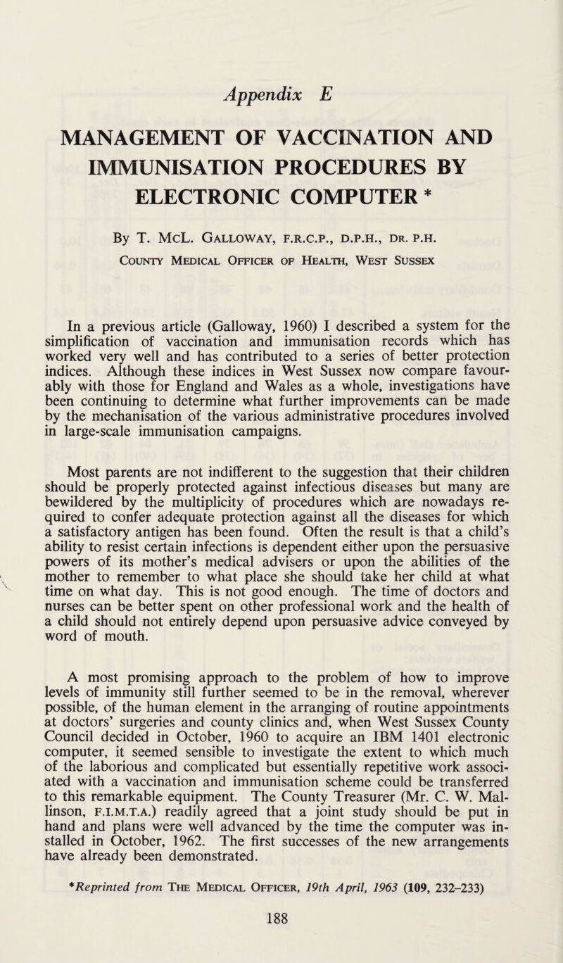 Appendix E MANAGEMENT OF VACCINATION AND IMMUNISATION PROCEDURES BY ELECTRONIC COMPUTER * By T. McL. Galloway, f.r.c.p., d.p.h., dr. p.h. County Medical Officer of Health, West Sussex In a previous article (Galloway, 1960) I described a system for the simplification of vaccination and immunisation records which has worked very well and has contributed to a series of better protection indices. Although these indices in West Sussex now compare favour¬ ably with those for England and Wales as a whole, investigations have been continuing to determine what further improvements can be made by the mechanisation of the various administrative procedures involved in large-scale immunisation campaigns. Most parents are not indifferent to the suggestion that their children should be properly protected against infectious diseases but many are bewildered by the multiplicity of procedures which are nowadays re¬ quired to confer adequate protection against all the diseases for which a satisfactory antigen has been found. Often the result is that a child’s ability to resist certain infections is dependent either upon the persuasive powers of its mother’s medical advisers or upon the abilities of the mother to remember to what place she should take her child at what time on what day. This is not good enough. The time of doctors and nurses can be better spent on other professional work and the health of a child should not entirely depend upon persuasive advice conveyed by word of mouth. A most promising approach to the problem of how to improve levels of immunity still further seemed to be in the removal, wherever possible, of the human element in the arranging of routine appointments at doctors’ surgeries and county clinics and, when West Sussex County Council decided in October, 1960 to acquire an IBM 1401 electronic computer, it seemed sensible to investigate the extent to which much of the laborious and complicated but essentially repetitive work associ¬ ated with a vaccination and immunisation scheme could be transferred to this remarkable equipment. The County Treasurer (Mr. C. W. Mal- linson, f.i.m.t.a.) readily agreed that a joint study should be put in hand and plans were well advanced by the time the computer was in¬ stalled in October, 1962. The first successes of the new arrangements have already been demonstrated. * Reprinted from The Medical Officer, 19th April, 1963 (109, 232-233)