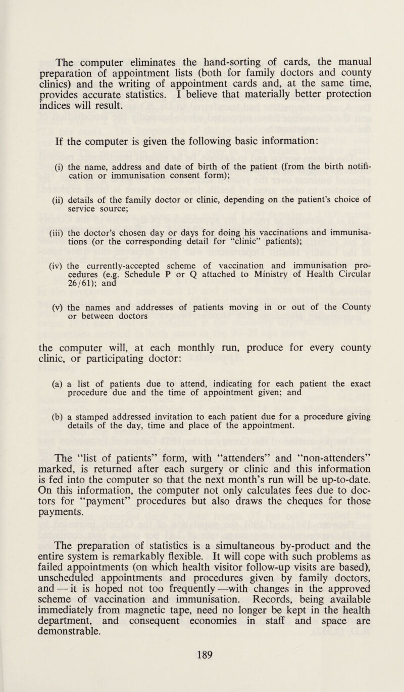 The computer eliminates the hand-sorting of cards, the manual preparation of appointment lists (both for family doctors and county clinics) and the writing of appointment cards and, at the same time, provides accurate statistics. I believe that materially better protection indices will result. If the computer is given the following basic information: (i) the name, address and date of birth of the patient (from the birth notifi¬ cation or immunisation consent form); (ii) details of the family doctor or clinic, depending on the patient’s choice of service source; (iii) the doctor’s chosen day or days for doing his vaccinations and immunisa¬ tions (or the corresponding detail for “clinic” patients); (iv) the currently-accepted scheme of vaccination and immunisation pro¬ cedures (e.g. Schedule P or Q attached to Ministry of Health Circular 26/61); and (v) the names and addresses of patients moving in or out of the County or between doctors the computer will, at each monthly run, produce for every county clinic, or participating doctor: (a) a list of patients due to attend, indicating for each patient the exact procedure due and the time of appointment given; and (b) a stamped addressed invitation to each patient due for a procedure giving details of the day, time and place of the appointment. The “list of patients” form, with “attenders” and “non-attenders” marked, is returned after each surgery or clinic and this information is fed into the computer so that the next month’s run will be up-to-date. On this information, the computer not only calculates fees due to doc¬ tors for “payment” procedures but also draws the cheques for those payments. The preparation of statistics is a simultaneous by-product and the entire system is remarkably flexible. It will cope with such problems as failed appointments (on which health visitor follow-up visits are based), unscheduled appointments and procedures given by family doctors, and — it is hoped not too frequently—with changes in the approved scheme of vaccination and immunisation. Records, being available immediately from magnetic tape, need no longer be kept in the health department, and consequent economies in staff and space are demonstrable.