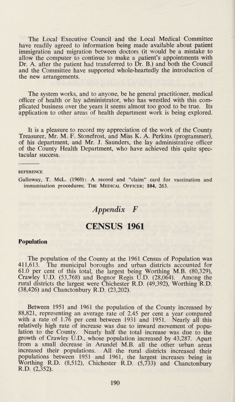 The Local Executive Council and the Local Medical Committee have readily agreed to information being made available about patient immigration and migration between doctors (it would be a mistake to allow the computer to continue to make a patient’s appointments with Dr. A. after the patient had transferred to Dr. B.) and both the Council and the Committee have supported whole-heartedly the introduction of the new arrangements. The system works, and to anyone, be he general practitioner, medical officer of health or lay administrator, who has wrestled with this com¬ plicated business over the years it seems almost too good to be true. Its application to other areas of health department work is being explored. It is a pleasure to record my appreciation of the work of the County Treasurer, Mr. M. F. Stonefrost, and Miss K. A. Perkins (programmer), of his department, and Mr. J. Saunders, the lay administrative officer of the County Health Department, who have achieved this quite spec¬ tacular success. REFERENCE Galloway, T. McL. (1960): A record and “claim” card for vaccination and immunisation procedures; The Medical Officer; 104, 263. Appendix F CENSUS 1961 Population The population of the County at the 1961 Census of Population was 411,613. The municipal boroughs and urban districts accounted for 61.0 per cent of this total, the largest being Worthing M.B. (80,329), Crawley U.D. (53,768) and Bognor Regis U.D. (28,064). Among the rural districts the largest were Chichester R.D. (49,392), Worthing R.D. (38,426) and Chanctonbury R.D. (23,202). Between 1951 and 1961 the population of the County increased by 88,821, representing an average rate of 2.45 per cent a year compared with a rate of 1.76 per cent between 1931 and 1951. Nearly all this relatively high rate of increase was due to inward movement of popu¬ lation to the County. Nearly half the total increase was due to the growth of Crawley U.D., whose population increased by 43,287. Apart from a small decrease in Arundel M.B. all the other urban areas increased their populations. All the rural districts increased their populations between 1951 and 1961, the largest increases being in Worthing R.D. (8,512), Chichester R.D. (5,733) and Chanctonbury R.D. (2,352).