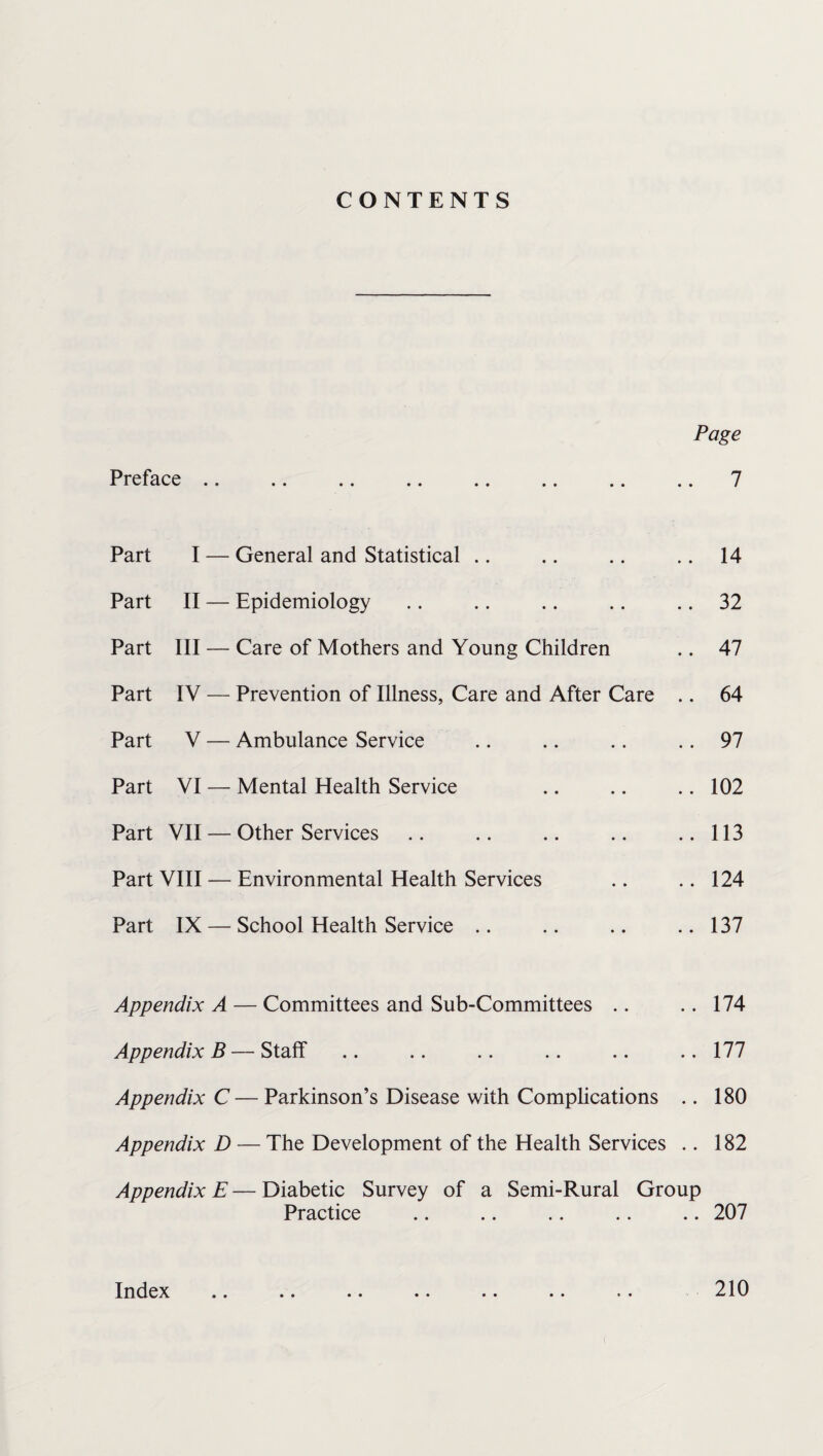 CONTENTS Page Preface .. 7 Part I — General and Statistical Part II — Epidemiology Part III — Care of Mothers and Young Children Part IV — Prevention of Illness, Care and After Care Part V — Ambulance Service Part VI — Mental Health Service Part VII — Other Services Part VIII — Environmental Health Services Part IX — School Health Service 14 32 47 64 97 102 113 124 137 Appendix A — Committees and Sub-Committees .. .. 174 Appendix B — Staff .. .. .. .. .. .. 177 Appendix C— Parkinson’s Disease with Complications .. 180 Appendix D — The Development of the Health Services .. 182 Appendix E—Diabetic Survey of a Semi-Rural Group Practice .. .. .. .. .. 207 Index .. .. .. .. .. .. .. 210