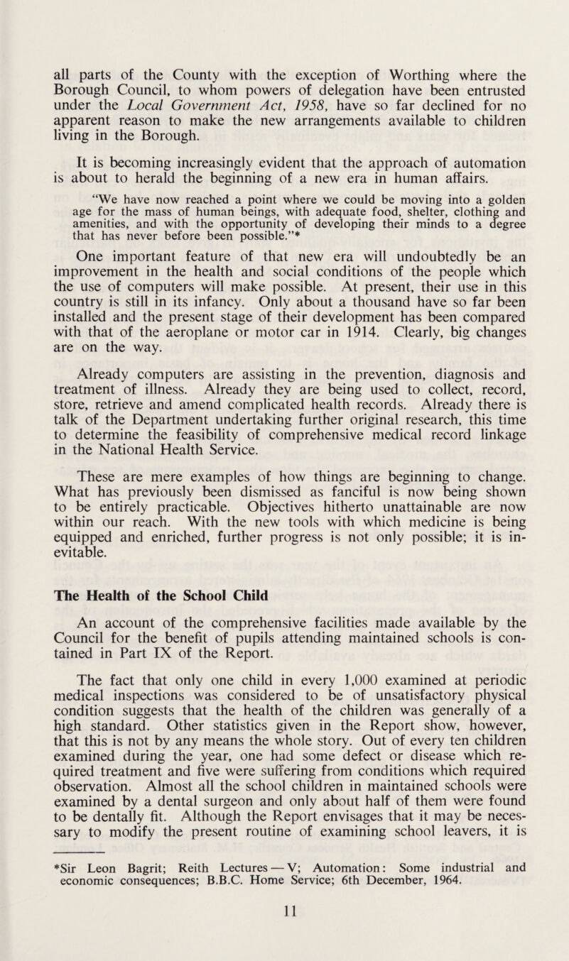 all parts of the County with the exception of Worthing where the Borough Council, to whom powers of delegation have been entrusted under the Local Government Act, 1958, have so far declined for no apparent reason to make the new arrangements available to children living in the Borough. It is becoming increasingly evident that the approach of automation is about to herald the beginning of a new era in human affairs. “We have now reached a point where we could be moving into a golden age for the mass of human beings, with adequate food, shelter, clothing and amenities, and with the opportunity of developing their minds to a degree that has never before been possible.”* One important feature of that new era will undoubtedly be an improvement in the health and social conditions of the people which the use of computers will make possible. At present, their use in this country is still in its infancy. Only about a thousand have so far been installed and the present stage of their development has been compared with that of the aeroplane or motor car in 1914. Clearly, big changes are on the way. Already computers are assisting in the prevention, diagnosis and treatment of illness. Already they are being used to collect, record, store, retrieve and amend complicated health records. Already there is talk of the Department undertaking further original research, this time to determine the feasibility of comprehensive medical record linkage in the National Health Service. These are mere examples of how things are beginning to change. What has previously been dismissed as fanciful is now being shown to be entirely practicable. Objectives hitherto unattainable are now within our reach. With the new tools with which medicine is being equipped and enriched, further progress is not only possible; it is in¬ evitable. The Health of the School Child An account of the comprehensive facilities made available by the Council for the benefit of pupils attending maintained schools is con¬ tained in Part IX of the Report. The fact that only one child in every 1,000 examined at periodic medical inspections was considered to be of unsatisfactory physical condition suggests that the health of the children was generally of a high standard. Other statistics given in the Report show, however, that this is not by any means the whole story. Out of every ten children examined during the year, one had some defect or disease which re¬ quired treatment and five were suffering from conditions which required observation. Almost all the school children in maintained schools were examined by a dental surgeon and only about half of them were found to be dentally fit. Although the Report envisages that it may be neces¬ sary to modify the present routine of examining school leavers, it is *Sir Leon Bagrit; Reith Lectures — V; Automation: Some industrial and economic consequences; B.B.C. Home Service; 6th December, 1964.