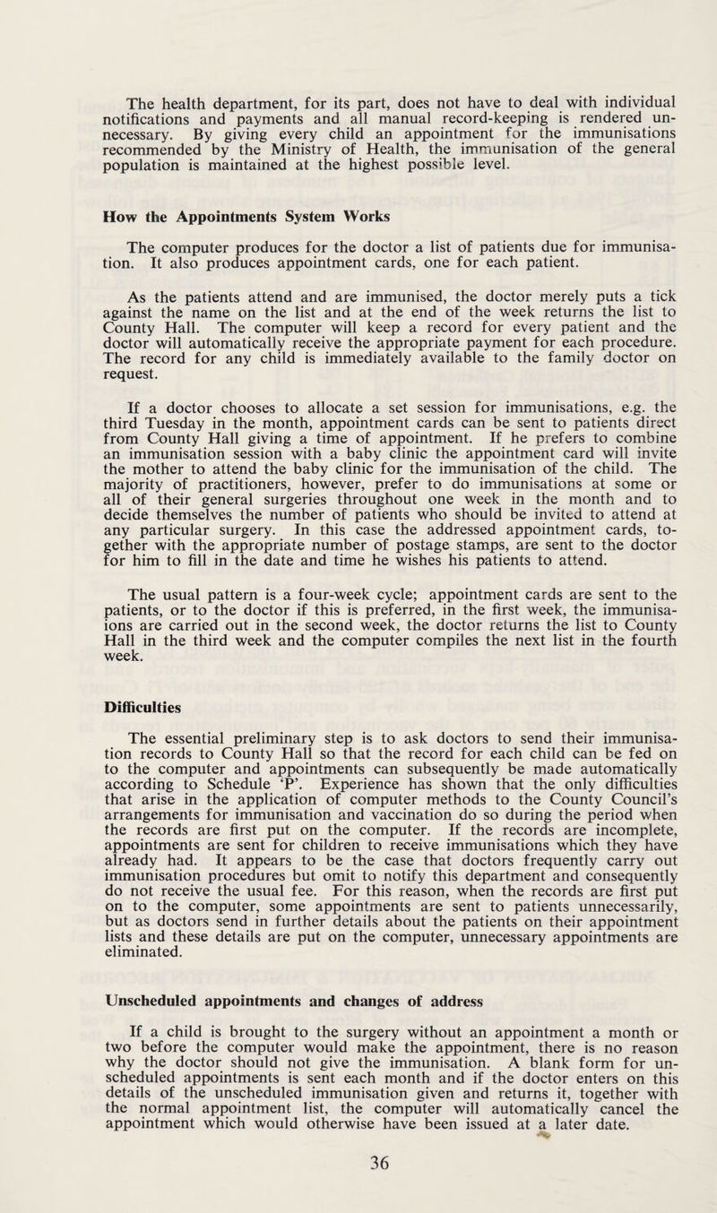 The health department, for its part, does not have to deal with individual notifications and payments and all manual record-keeping is rendered un¬ necessary. By giving every child an appointment for the immunisations recommended by the Ministry of Health, the immunisation of the general population is maintained at the highest possible level. How the Appointments System Works The computer produces for the doctor a list of patients due for immunisa¬ tion. It also produces appointment cards, one for each patient. As the patients attend and are immunised, the doctor merely puts a tick against the name on the list and at the end of the week returns the list to County Hall. The computer will keep a record for every patient and the doctor will automatically receive the appropriate payment for each procedure. The record for any child is immediately available to the family doctor on request. If a doctor chooses to allocate a set session for immunisations, e.g. the third Tuesday in the month, appointment cards can be sent to patients direct from County Hall giving a time of appointment. If he prefers to combine an immunisation session with a baby clinic the appointment card will invite the mother to attend the baby clinic for the immunisation of the child. The majority of practitioners, however, prefer to do immunisations at some or all of their general surgeries throughout one week in the month and to decide themselves the number of patients who should be invited to attend at any particular surgery. In this case the addressed appointment cards, to¬ gether with the appropriate number of postage stamps, are sent to the doctor for him to fill in the date and time he wishes his patients to attend. The usual pattern is a four-week cycle; appointment cards are sent to the patients, or to the doctor if this is preferred, in the first week, the immunisa- ions are carried out in the second week, the doctor returns the list to County Hall in the third week and the computer compiles the next list in the fourth week. Difficulties The essential preliminary step is to ask doctors to send their immunisa¬ tion records to County Hall so that the record for each child can be fed on to the computer and appointments can subsequently be made automatically according to Schedule ‘P\ Experience has shown that the only difficulties that arise in the application of computer methods to the County Council’s arrangements for immunisation and vaccination do so during the period when the records are first put on the computer. If the records are incomplete, appointments are sent for children to receive immunisations which they have already had. It appears to be the case that doctors frequently carry out immunisation procedures but omit to notify this department and consequently do not receive the usual fee. For this reason, when the records are first put on to the computer, some appointments are sent to patients unnecessarily, but as doctors send in further details about the patients on their appointment lists and these details are put on the computer, unnecessary appointments are eliminated. Unscheduled appointments and changes of address If a child is brought to the surgery without an appointment a month or two before the computer would make the appointment, there is no reason why the doctor should not give the immunisation. A blank form for un¬ scheduled appointments is sent each month and if the doctor enters on this details of the unscheduled immunisation given and returns it, together with the normal appointment list, the computer will automatically cancel the appointment which would otherwise have been issued at a later date.