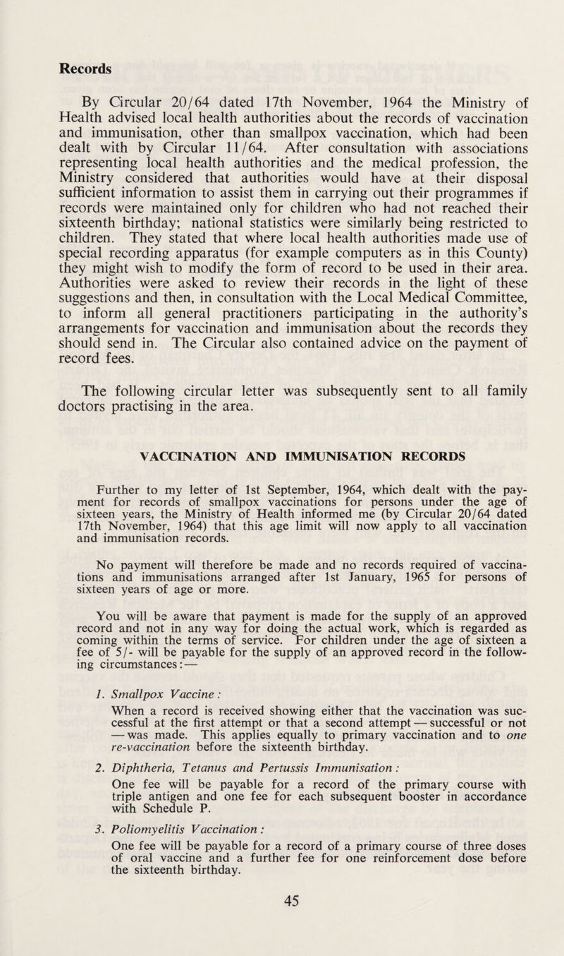 Records By Circular 20/64 dated 17th November, 1964 the Ministry of Health advised local health authorities about the records of vaccination and immunisation, other than smallpox vaccination, which had been dealt with by Circular 11/64. After consultation with associations representing local health authorities and the medical profession, the Ministry considered that authorities would have at their disposal sufficient information to assist them in carrying out their programmes if records were maintained only for children who had not reached their sixteenth birthday; national statistics were similarly being restricted to children. They stated that where local health authorities made use of special recording apparatus (for example computers as in this County) they might wish to modify the form of record to be used in their area. Authorities were asked to review their records in the light of these suggestions and then, in consultation with the Local Medical Committee, to inform all general practitioners participating in the authority’s arrangements for vaccination and immunisation about the records they should send in. The Circular also contained advice on the payment of record fees. The following circular letter was subsequently sent to all family doctors practising in the area. VACCINATION AND IMMUNISATION RECORDS Further to my letter of 1st September, 1964, which dealt with the pay¬ ment for records of smallpox vaccinations for persons under the age of sixteen years, the Ministry of Health informed me (by Circular 20/64 dated 17th November, 1964) that this age limit will now apply to all vaccination and immunisation records. No payment will therefore be made and no records required of vaccina¬ tions and immunisations arranged after 1st January, 1965 for persons of sixteen years of age or more. You will be aware that payment is made for the supply of an approved record and not in any way for doing the actual work, which is regarded as coming within the terms of service. For children under the age of sixteen a fee of 5/- will be payable for the supply of an approved record in the follow¬ ing circumstances: — 1. Smallpox Vaccine: When a record is received showing either that the vaccination was suc¬ cessful at the first attempt or that a second attempt — successful or not — was made. This applies equally to primary vaccination and to one re-vaccination before the sixteenth birthday. 2. Diphtheria, Tetanus and Pertussis Immunisation : One fee will be payable for a record of the primary course with triple antigen and one fee for each subsequent booster in accordance with Schedule P. 3. Poliomyelitis Vaccination : One fee will be payable for a record of a primary course of three doses of oral vaccine and a further fee for one reinforcement dose before the sixteenth birthday.