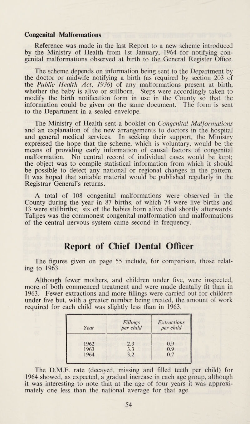 Congenital Malformations Reference was made in the last Report to a new scheme introduced by the Ministry of Health from 1st January, 1964 for notifying con¬ genital malformations observed at birth to the General Register Office. The scheme depends on information being sent to the Department by the doctor or midwife notifying a birth (as required by section 203 of the Public Health Act, 1936) of any malformations present at birth, whether the baby is alive or stillborn. Steps were accordingly taken to modify the birth notification form in use in the County so that the information could be given on the same document. The form is sent to the Department in a sealed envelope. The Ministry of Health sent a booklet on Congenital Malformations and an explanation of the new arrangements to doctors in the hospital and general medical services. In seeking their support, the Ministry expressed the hope that the scheme, which is voluntary, would be the means of providing early information of causal factors of congenital malformation. No central record of individual cases would be kept; the object was to compile statistical information from which it should be possible to detect any national or regional changes in the pattern. It was hoped that suitable material would be published regularly in the Registrar General’s returns. A total of 108 congenital malformations were observed in the County during the year in 87 births, of which 74 were live births and 13 were stillbirths; six of the babies born alive died shortly afterwards. Talipes was the commonest congenital malformation and malformations of the central nervous system came second in frequency. Report of Chief Dental Officer The figures given on page 55 include, for comparison, those relat¬ ing to 1963. Although fewer mothers, and children under five, were inspected, more of both commenced treatment and were made dentally fit than in 1963. Fewer extractions and more fillings were carried out for children under five but, with a greater number being treated, the amount of work required for each child was slightly less than in 1963. Fillings Extractions Year per child per child 1962 2.3 0.9 1963 3.3 0.9 1964 3.2 0.7 The D.M.F. rate (decayed, missing and filled teeth per child) for 1964 showed, as expected, a gradual increase in each age group, although it was interesting to note that at the age of four years it was approxi¬ mately one less than the national average for that age.