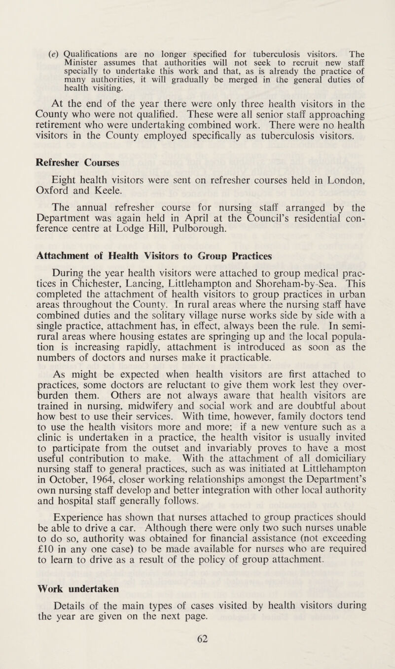 (e) Qualifications are no longer specified for tuberculosis visitors. The Minister assumes that authorities will not seek to recruit new staff specially to undertake this work and that, as is already the practice of many authorities, it will gradually be merged in the general duties of health visiting. At the end of the year there were only three health visitors in the County who were not qualified. These were all senior staff approaching retirement who were undertaking combined work. There were no health visitors in the County employed specifically as tuberculosis visitors. Refresher Courses Eight health visitors were sent on refresher courses held in London, Oxford and Keele. The annual refresher course for nursing staff arranged by the Department was again held in April at the Council’s residential con¬ ference centre at Lodge Hill, Pulborough. Attachment of Health Visitors to Group Practices During the year health visitors were attached to group medical prac¬ tices in Chichester, Lancing, Littlehampton and Shoreham-by-Sea. This completed the attachment of health visitors to group practices in urban areas throughout the County. In rural areas where the nursing staff have combined duties and the solitary village nurse works side by side with a single practice, attachment has, in effect, always been the rule. In semi- rural areas where housing estates are springing up and the local popula¬ tion is increasing rapidly, attachment is introduced as soon as the numbers of doctors and nurses make it practicable. As might be expected when health visitors are first attached to practices, some doctors are reluctant to give them work lest they over¬ burden them. Others are not always aware that health visitors are trained in nursing, midwifery and social work and are doubtful about how best to use their services. With time, however, family doctors tend to use the health visitors more and more; if a new venture such as a clinic is undertaken in a practice, the health visitor is usually invited to participate from the outset and invariably proves to have a most useful contribution to make. With the attachment of all domiciliary nursing staff to general practices, such as was initiated at Littlehampton in October, 1964, closer working relationships amongst the Department’s own nursing staff develop and better integration with other local authority and hospital staff generally follows. Experience has shown that nurses attached to group practices should be able to drive a car. Although there were only two such nurses unable to do so, authority was obtained for financial assistance (not exceeding £10 in any one case) to be made available for nurses who are required to learn to drive as a result of the policy of group attachment. Work undertaken Details of the main types of cases visited by health visitors during the year are given on the next page.