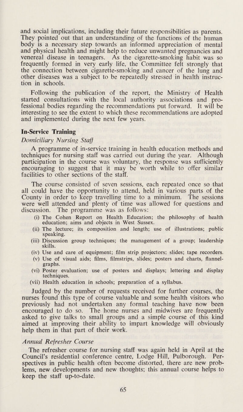 and social implications, including their future responsibilities as parents. They pointed out that an understanding of the functions of the human body is a necessary step towards an informed appreciation of mental and physical health and might help to reduce unwanted pregnancies and venereal disease in teenagers. As the cigarette-smoking habit was so frequently formed in very early life, the Committee felt strongly that the connection between cigarette-smoking and cancer of the lung and other diseases was a subject to be repeatedly stressed in health instruc¬ tion in schools. Following the publication of the report, the Ministry of Health started consultations with the local authority associations and pro¬ fessional bodies regarding the recommendations put forward. It will be interesting to see the extent to which these recommendations are adopted and implemented during the next few years. In-Service Training Domiciliary Nursing Staff A programme of in-service training in health education methods and techniques for nursing staff was carried out during the year. Although participation in the course was voluntary, the response was sufficiently encouraging to suggest that it may be worth while to offer similar facilities to other sections of the staff. The course consisted of seven sessions, each repeated once so that all could have the opportunity to attend, held in various parts of the County in order to keep travelling time to a minimum. The sessions were well attended and plenty of time was allowed for questions and discussion. The programme was as follows: (i) The Cohen Report on Health Education; the philosophy of health education; aims and objects in West Sussex. (ii) The lecture; its composition and length; use of illustrations; public speaking. (iii) Discussion group techniques; the management of a group; leadership skills. (iv) Use and care of equipment; film strip projectors; slides; tape recorders. (v) Use of visual aids; films, filmstrips, slides; posters and charts, flannel- graphs. (vi) Poster evaluation; use of posters and displays; lettering and display techniques. (vii) Health education in schools; preparation of a syllabus. Judged by the number of requests received for further courses, the nurses found this type of course valuable and some health visitors who previously had not undertaken any formal teaching have now been encouraged to do so. The home nurses and midwives are frequently asked to give talks to small groups and a simple course of this kind aimed at improving their ability to impart knowledge will obviously help them in that part of their work. Annual Refresher Course The refresher course for nursing staff was again held in April at the Council’s residential conference centre. Lodge Hill, Pulborough. Per¬ spectives in public health often become distorted, there are new prob¬ lems, new developments and new thoughts; this annual course helps to keep the staff up-to-date.