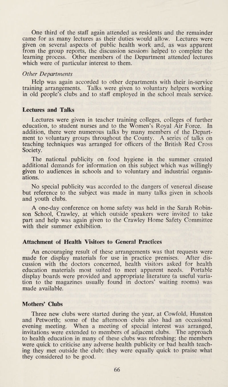 One third of the staff again attended as residents and the remainder came for as many lectures as their duties would allow. Lectures were given on several aspects of public health work and, as was apparent from the group reports, the discussion sessions helped to complete the learning process. Other members of the Department attended lectures which were of particular interest to them. Other Departments Help was again accorded to other departments with their in-service training arrangements. Talks were given to voluntary helpers working in old people’s clubs and to staff employed in the school meals service. Lectures and Talks Lectures were given in teacher training colleges, colleges of further education, to student nurses and to the Women’s Royal Air Force. In addition, there were numerous talks by many members of the Depart¬ ment to voluntary groups throughout the County. A series of talks on teaching techniques was arranged for officers of the British Red Cross Society. The national publicity on food hygiene in the summer created additional demands for information on this subject which was willingly given to audiences in schools and to voluntary and industrial organis¬ ations. No special publicity was accorded to the dangers of venereal disease but reference to the subject was made in many talks given in schools and youth clubs. A one-day conference on home safety was held in the Sarah Robin¬ son School, Crawley, at which outside speakers were invited to take part and help was again given to the Crawley Home Safety Committee with their summer exhibition. Attachment of Health Visitors to General Practices An encouraging result of these arrangements was that requests were made for display materials for use in practice premises. After dis¬ cussion with the doctors concerned, health visitors asked for health education materials most suited to meet apparent needs. Portable display boards were provided and appropriate literature (a useful varia¬ tion to the magazines usually found in doctors’ waiting rooms) was made available. Mothers’ Clubs Three new clubs were started during the year, at Cowfold, Hunston and Petworth; some of the afternoon clubs also had an occasional evening meeting. When a meeting of special interest was arranged, invitations were extended to members of adjacent clubs. The approach to health education in many of these clubs was refreshing; the members were quick to criticise any adverse health publicity or bad health teach¬ ing they met outside the club; they were equally quick to praise what they considered to be good.