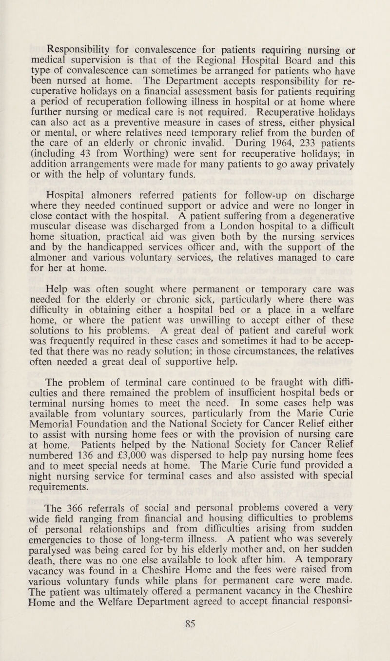 Responsibility for convalescence for patients requiring nursing or medical supervision is that of the Regional Hospital Board and this type of convalescence can sometimes be arranged for patients who have been nursed at home. The Department accepts responsibility for re¬ cuperative holidays on a financial assessment basis for patients requiring a period of recuperation following illness in hospital or at home where further nursing or medical care is not required. Recuperative holidays can also act as a preventive measure in cases of stress, either physical or mental, or where relatives need temporary relief from the burden of the care of an elderly or chronic invalid. During 1964, 233 patients (including 43 from Worthing) were sent for recuperative holidays; in addition arrangements were made for many patients to go away privately or with the help of voluntary funds. Hospital almoners referred patients for follow-up on discharge where they needed continued support or advice and were no longer in close contact with the hospital. A patient suffering from a degenerative muscular disease was discharged from a London hospital to a difficult home situation, practical aid was given both by the nursing services and by the handicapped services officer and, with the support of the almoner and various voluntary services, the relatives managed to care for her at home. Help was often sought where permanent or temporary care was needed for the elderly or chronic sick, particularly where there was difficulty in obtaining either a hospital bed or a place in a welfare home, or where the patient was unwilling to accept either of these solutions to his problems. A great deal of patient and careful work was frequently required in these cases and sometimes it had to be accep¬ ted that there was no ready solution; in those circumstances, the relatives often needed a great deal of supportive help. The problem of terminal care continued to be fraught with diffi¬ culties and there remained the problem of insufficient hospital beds or terminal nursing homes to meet the need. In some cases help was available from voluntary sources, particularly from the Marie Curie Memorial Foundation and the National Society for Cancer Relief either to assist with nursing home fees or with the provision of nursing care at home. Patients helped by the National Society for Cancer Relief numbered 136 and £3,000 was dispersed to help pay nursing home fees and to meet special needs at home. The Marie Curie fund provided a night nursing service for terminal cases and also assisted with special requirements. The 366 referrals of social and personal problems covered a very wide field ranging from financial and housing difficulties to problems of personal relationships and from difficulties arising from sudden emergencies to those of long-term illness. A patient who was severely paralysed was being cared for by his elderly mother and, on her sudden death, there was no one else available to look after him. A temporary vacancy was found in a Cheshire Home and the fees were raised from various voluntary funds while plans for permanent care were made. The patient was ultimately offered a permanent vacancy in the Cheshire Home and the Welfare Department agreed to accept financial responsi-