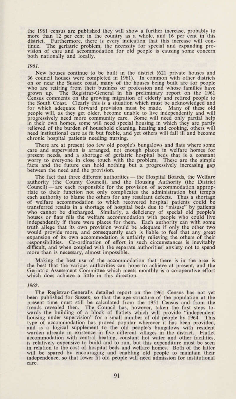 the 1961 census are published they will show a further increase, probably to more than 12 per cent in the country as a whole, and 16 per cent in this district. Furthermore, there is every indication that this increase will con¬ tinue. The geriatric problem, the necessity for special and expanding pro¬ vision of care and accommodation for old people is causing some concern both nationally and locally. 1961. New houses continue to be built in the district (621 private houses and 36 council houses were completed in 1961). In common with other districts on or near the Sussex coast, many of the houses being built are for people who are retiring from their business or profession and whose families have grown up. The Registrar-General in his preliminary report on the 1961 Census comments on the growing migration of elderly and retired people to the South Coast. Clearly this is a situation which must be acknowledged and for which adequate forward provision must be made. Many of these old people will, as they get older, become unable to live independently and will progressively need more community care. Some will need only partial help in their own homes, some will need special housing in which they are partly relieved of the burden of household cleaning, heating and cooking, others will need institutional care as fit but feeble, and yet others will fall ill and become chronic hospital patients needing nursing. There are at present too few old people’s bungalows and flats where some care and supervision is arranged, not enough places in welfare homes for present needs, and a shortage of geriatric hospital beds that is a constant worry to everyone in close touch with the problem. These are the simple facts and the future can hold nothing but a progressively increasing gap between the need and the provision. The fact that three different authorities — the Hospital Boards, the Welfare authority (the County Council), and the Housing Authority (the District Council) — are each responsible for the provision of accommodation approp¬ riate to their function not only complicates the administration but tempts each authority to blame the others for any resultant defects. Thus a shortage of welfare accommodation to which recovered hospital patients could be transferred results in a shortage of hospital beds due to “misuse” by patients who cannot be discharged. Similarly, a deficiency of special old people’s houses or flats fills the welfare accommodation with people who could live independently if there were places for them. Each authority can with some truth allege that its own provision would be adequate if only the other two would provide more, and consequently each is liable to feel that any great expansion of its own accommodation is unfairly relieving the others of their responsibilities. Co-ordination of effort in such circumstances is inevitably difficult, and when coupled with the separate authorities’ anxiety not to spend more than is necessary, almost impossible. Making the best use of the accommodation that there is in the area is the best that the various authorities can hope to achieve at present, and the Geriatric Assessment Committee which meets monthly is a co-operative effort which does achieve a little in this direction. 1962. The Registrar-General’s detailed report on the 1961 Census has not yet been published for Sussex, so that the age structure of the population at the present time must still be calculated from the 1951 Census and from the trends revealed then. The Council has, however, taken the first steps to¬ wards the building of a block of flatlets which will provide “independent housing under supervision” for a small number of old people by 1964. This type of accommodation has proved popular wherever it has been provided, and is a logical supplement to the old people’s bungalows with resident warden already in existence in five different villages in the district. Flatlet accommodation with central heating, constant hot water and other facilities, is relatively expensive to build and to run, but this expenditure must be seen in relation to the cost of hospital beds and welfare homes. Both of the latter will be spared by encouraging and enabling old people to maintain their independence, so that fewer fit old people will need admission for institutional care.