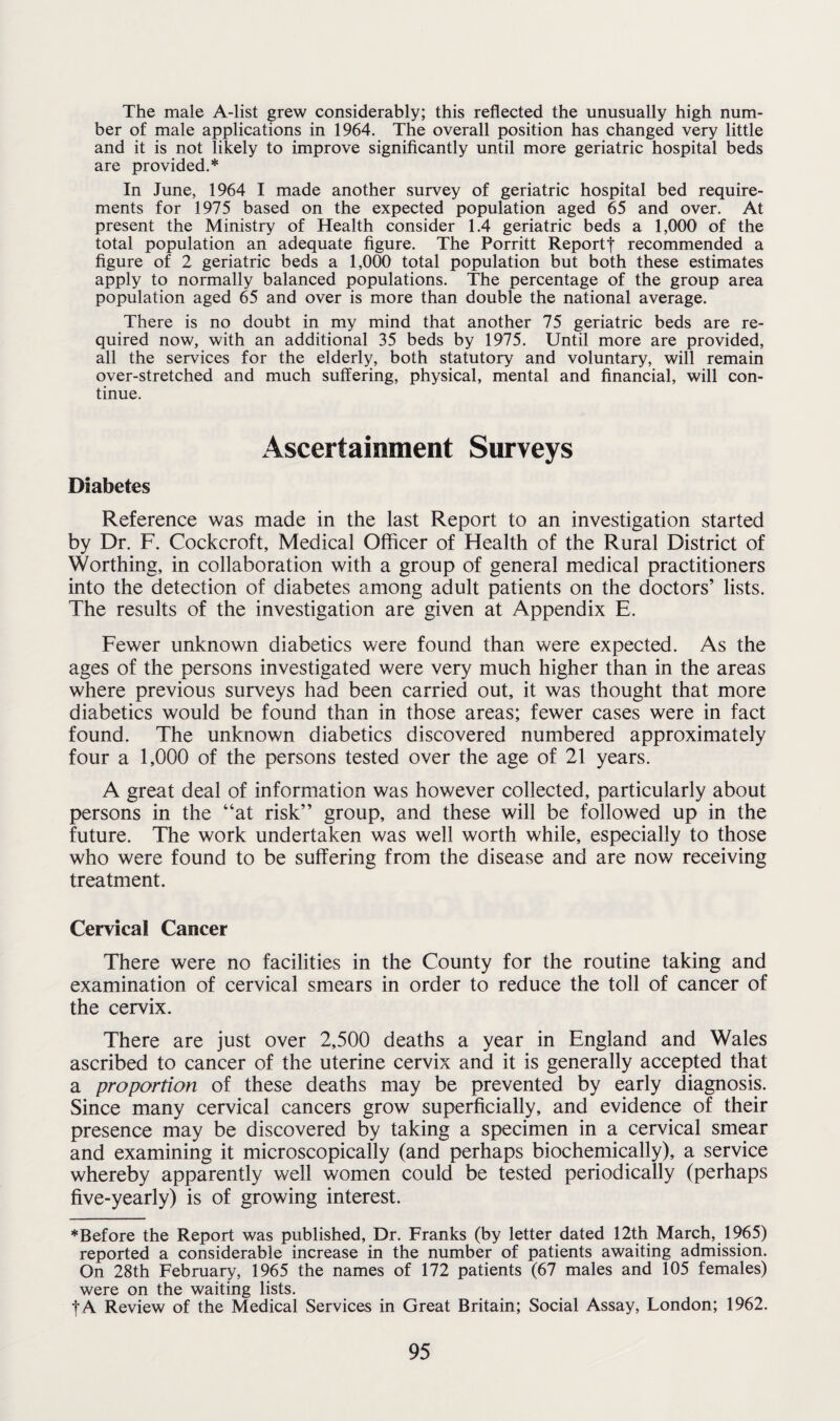 The male A-list grew considerably; this reflected the unusually high num¬ ber of male applications in 1964. The overall position has changed very little and it is not likely to improve significantly until more geriatric hospital beds are provided.* In June, 1964 I made another survey of geriatric hospital bed require¬ ments for 1975 based on the expected population aged 65 and over. At present the Ministry of Health consider 1.4 geriatric beds a 1,000 of the total population an adequate figure. The Porritt Reportf recommended a figure of 2 geriatric beds a 1,000 total population but both these estimates apply to normally balanced populations. The percentage of the group area population aged 65 and over is more than double the national average. There is no doubt in my mind that another 75 geriatric beds are re¬ quired now, with an additional 35 beds by 1975. Until more are provided, all the services for the elderly, both statutory and voluntary, will remain over-stretched and much suffering, physical, mental and financial, will con¬ tinue. Ascertainment Surveys Diabetes Reference was made in the last Report to an investigation started by Dr. F. Cockcroft, Medical Officer of Health of the Rural District of Worthing, in collaboration with a group of general medical practitioners into the detection of diabetes among adult patients on the doctors’ lists. The results of the investigation are given at Appendix E. Fewer unknown diabetics were found than were expected. As the ages of the persons investigated were very much higher than in the areas where previous surveys had been carried out, it was thought that more diabetics would be found than in those areas; fewer cases were in fact found. The unknown diabetics discovered numbered approximately four a 1,000 of the persons tested over the age of 21 years. A great deal of information was however collected, particularly about persons in the “at risk” group, and these will be followed up in the future. The work undertaken was well worth while, especially to those who were found to be suffering from the disease and are now receiving treatment. Cervical Cancer There were no facilities in the County for the routine taking and examination of cervical smears in order to reduce the toll of cancer of the cervix. There are just over 2,500 deaths a year in England and Wales ascribed to cancer of the uterine cervix and it is generally accepted that a proportion of these deaths may be prevented by early diagnosis. Since many cervical cancers grow superficially, and evidence of their presence may be discovered by taking a specimen in a cervical smear and examining it microscopically (and perhaps biochemically), a service whereby apparently well women could be tested periodically (perhaps five-yearly) is of growing interest. ♦Before the Report was published, Dr. Franks (by letter dated 12th March, 1965) reported a considerable increase in the number of patients awaiting admission. On 28th February, 1965 the names of 172 patients (67 males and 105 females) were on the waiting lists. f A Review of the Medical Services in Great Britain; Social Assay, London; 1962.