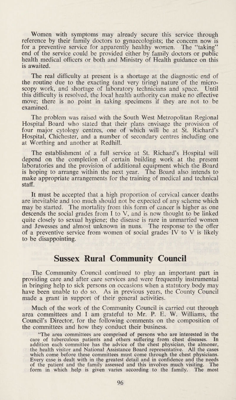 Women with symptoms may already secure this service through reference by their family doctors to gynaecologists; the concern now is for a preventive service for apparently healthy women. The “taking” end of the service could be provided either by family doctors or public health medical officers or both and Ministry of Health guidance on this is awaited. The real difficulty at present is a shortage at the diagnostic end of the routine due to the exacting (and very tiring) nature of the micro¬ scopy work, and shortage of laboratory technicians and space. Until this difficulty is resolved, the local health authority can make no effective move; there is no point in taking specimens if they are not to be examined. The problem was raised with the South West Metropolitan Regional Hospital Board who stated that their plans envisage the provision of four major cytology centres, one of which will be at St. Richard’s Hospital, Chichester, and a number of secondary centres including one at Worthing and another at Redhill. The establishment of a full service at St. Richard’s Hospital will depend on the completion of certain building work at the present laboratories and the provision of additional equipment which the Board is hoping to arrange within the next year. The Board also intends to make appropriate arrangements for the training of medical and technical staff. It must be accepted that a high proportion of cervical cancer deaths are inevitable and too much should not be expected of any scheme which may be started. The mortality from this form of cancer is higher as one descends the social grades from I to V, and is now thought to be linked quite closely to sexual hygiene; the disease is rare in unmarried women and Jewesses and almost unknown in nuns. The response to the offer of a preventive service from women of social grades IV to V is likely to be disappointing. Sussex Rural Community Council The Community Council continued to play an important part in providing care and after care services and were frequently instrumental in bringing help to sick persons on occasions when a statutory body may have been unable to do so. As in previous years, the County Council made a grant in support of their general activities. Much of the work of the Community Council is carried out through area committees and I am grateful to Mr. P. E. W. Williams, the Council’s Director, for the following comments on the composition of the committees and how they conduct their business. “The area committees are comprised of persons who are interested in the care of tuberculous patients and others suffering from chest diseases. In addition each committee has the advice of the chest physician, the almoner, the health visitor and National Assistance Board representative. All the cases which come before these committees must come through the chest physicians. Every case is dealt with in the greatest detail and in confidence and the needs of the patient and the family assessed and this involves much visiting. The form in which help is given varies according to the family. The most