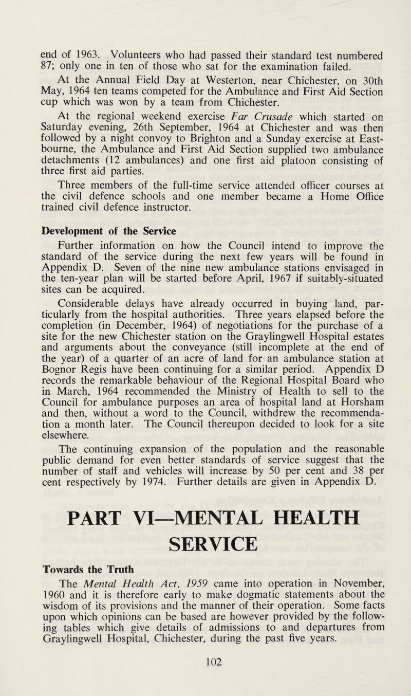 end of 1963. Volunteers who had passed their standard test numbered 87; only one in ten of those who sat for the examination failed. At the Annual Field Day at Westerton, near Chichester, on 30th May, 1964 ten teams competed for the Ambulance and First Aid Section cup which was won by a team from Chichester. At the regional weekend exercise Far Crusade which started on Saturday evening, 26th September, 1964 at Chichester and was then followed by a night convoy to Brighton and a Sunday exercise at East¬ bourne, the Ambulance and First Aid Section supplied two ambulance detachments (12 ambulances) and one first aid platoon consisting of three first aid parties. Three members of the full-time service attended officer courses at the civil defence schools and one member became a Home Office trained civil defence instructor. Development of the Service Further information on how the Council intend to improve the standard of the service during the next few years will be found in Appendix D. Seven of the nine new ambulance stations envisaged in the ten-year plan will be started before April, 1967 if suitably-situated sites can be acquired. Considerable delays have already occurred in buying land, par¬ ticularly from the hospital authorities. Three years elapsed before the completion (in December, 1964) of negotiations for the purchase of a site for the new Chichester station on the Graylingwell Hospital estates and arguments about the conveyance (still incomplete at the end of the year) of a quarter of an acre of land for an ambulance station at Bognor Regis have been continuing for a similar period. Appendix D records the remarkable behaviour of the Regional Hospital Board who in March, 1964 recommended the Ministry of Health to sell to the Council for ambulance purposes an area of hospital land at Horsham and then, without a word to the Council, withdrew the recommenda¬ tion a month later. The Council thereupon decided to look for a site elsewhere. The continuing expansion of the population and the reasonable public demand for even better standards of service suggest that the number of staff and vehicles will increase by 50 per cent and 38 per cent respectively by 1974. Further details are given in Appendix D. PART VI—MENTAL HEALTH SERVICE Towards the Truth The Mental Health Act, 1959 came into operation in November, 1960 and it is therefore early to make dogmatic statements about the wisdom of its provisions and the manner of their operation. Some facts upon which opinions can be based are however provided by the follow¬ ing tables which give details of admissions to and departures from Graylingwell Hospital, Chichester, during the past five years.