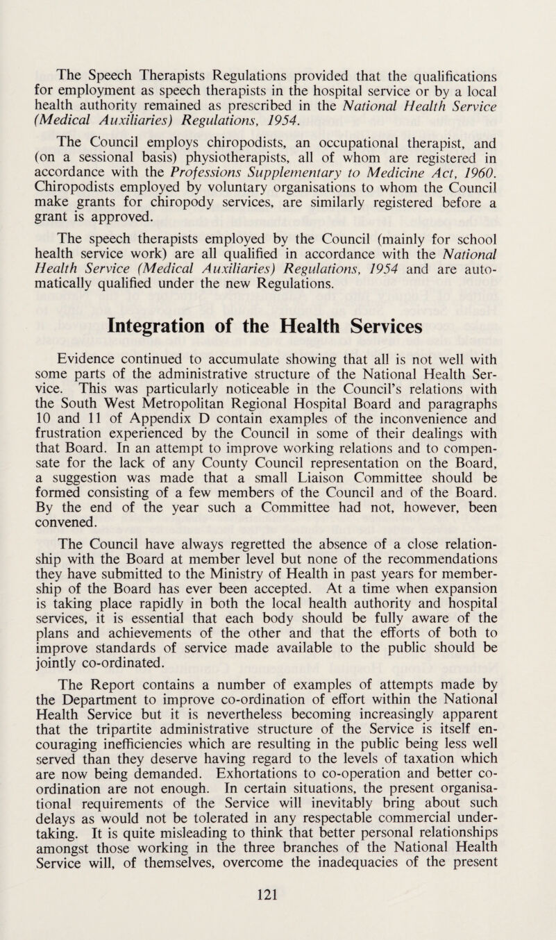 The Speech Therapists Regulations provided that the qualifications for employment as speech therapists in the hospital service or by a local health authority remained as prescribed in the National Health Service (Medical Auxiliaries) Regulations, 1954. The Council employs chiropodists, an occupational therapist, and (on a sessional basis) physiotherapists, all of whom are registered in accordance with the Professions Supplementary to Medicine Act, 1960. Chiropodists employed by voluntary organisations to whom the Council make grants for chiropody services, are similarly registered before a grant is approved. The speech therapists employed by the Council (mainly for school health service work) are all qualified in accordance with the National Health Service (Medical Auxiliaries) Regulations, 1954 and are auto¬ matically qualified under the new Regulations. Integration of the Health Services Evidence continued to accumulate showing that all is not well with some parts of the administrative structure of the National Health Ser¬ vice. This was particularly noticeable in the Council’s relations with the South West Metropolitan Regional Hospital Board and paragraphs 10 and 11 of Appendix D contain examples of the inconvenience and frustration experienced by the Council in some of their dealings with that Board. In an attempt to improve working relations and to compen¬ sate for the lack of any County Council representation on the Board, a suggestion was made that a small Liaison Committee should be formed consisting of a few members of the Council and of the Board. By the end of the year such a Committee had not, however, been convened. The Council have always regretted the absence of a close relation¬ ship with the Board at member level but none of the recommendations they have submitted to the Ministry of Health in past years for member¬ ship of the Board has ever been accepted. At a time when expansion is taking place rapidly in both the local health authority and hospital services, it is essential that each body should be fully aware of the plans and achievements of the other and that the efforts of both to improve standards of service made available to the public should be jointly co-ordinated. The Report contains a number of examples of attempts made by the Department to improve co-ordination of effort within the National Health Service but it is nevertheless becoming increasingly apparent that the tripartite administrative structure of the Service is itself en¬ couraging inefficiencies which are resulting in the public being less well served than they deserve having regard to the levels of taxation which are now being demanded. Exhortations to co-operation and better co¬ ordination are not enough. In certain situations, the present organisa¬ tional requirements of the Service will inevitably bring about such delays as would not be tolerated in any respectable commercial under¬ taking. It is quite misleading to think that better personal relationships amongst those working in the three branches of the National Health Service will, of themselves, overcome the inadequacies of the present