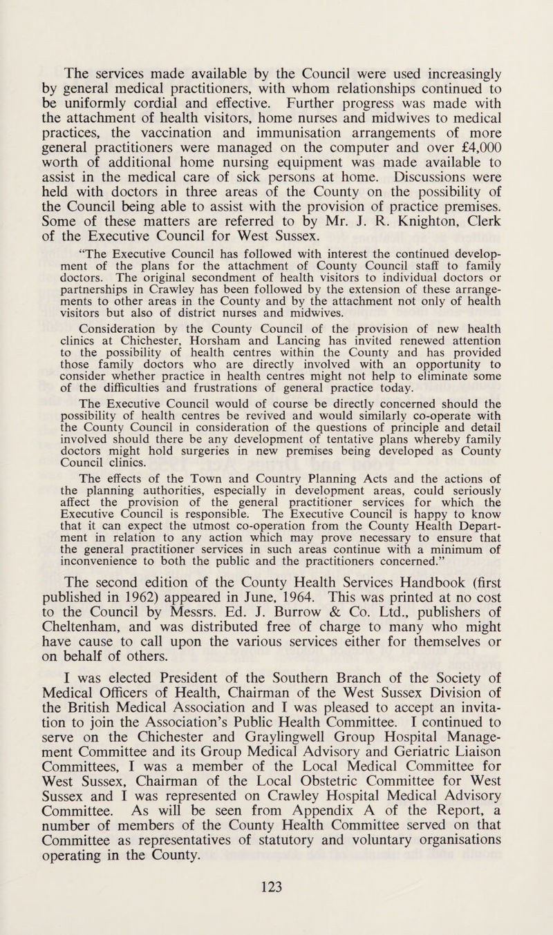 The services made available by the Council were used increasingly by general medical practitioners, with whom relationships continued to be uniformly cordial and effective. Further progress was made with the attachment of health visitors, home nurses and midwives to medical practices, the vaccination and immunisation arrangements of more general practitioners were managed on the computer and over £4,000 worth of additional home nursing equipment was made available to assist in the medical care of sick persons at home. Discussions were held with doctors in three areas of the County on the possibility of the Council being able to assist with the provision of practice premises. Some of these matters are referred to by Mr. J. R. Knighton, Clerk of the Executive Council for West Sussex. “The Executive Council has followed with interest the continued develop¬ ment of the plans for the attachment of County Council staff to family doctors. The original secondment of health visitors to individual doctors or partnerships in Crawley has been followed by the extension of these arrange¬ ments to other areas in the County and by the attachment not only of health visitors but also of district nurses and midwives. Consideration by the County Council of the provision of new health clinics at Chichester, Horsham and Lancing has invited renewed attention to the possibility of health centres within the County and has provided those family doctors who are directly involved with an opportunity to consider whether practice in health centres might not help to eliminate some of the difficulties and frustrations of general practice today. The Executive Council would of course be directly concerned should the possibility of health centres be revived and would similarly co-operate with the County Council in consideration of the questions of principle and detail involved should there be any development of tentative plans whereby family doctors might hold surgeries in new premises being developed as County Council clinics. The effects of the Town and Country Planning Acts and the actions of the planning authorities, especially in development areas, could seriously affect the provision of the general practitioner services for which the Executive Council is responsible. The Executive Council is happy to know that it can expect the utmost co-operation from the County Health Depart¬ ment in relation to any action which may prove necessary to ensure that the general practitioner services in such areas continue with a minimum of inconvenience to both the public and the practitioners concerned.” The second edition of the County Health Services Handbook (first published in 1962) appeared in June, 1964. This was printed at no cost to the Council by Messrs. Ed. J. Burrow & Co. Ltd., publishers of Cheltenham, and was distributed free of charge to many who might have cause to call upon the various services either for themselves or on behalf of others. I was elected President of the Southern Branch of the Society of Medical Officers of Health, Chairman of the West Sussex Division of the British Medical Association and I was pleased to accept an invita¬ tion to join the Association’s Public Health Committee. I continued to serve on the Chichester and Graylingwell Group Hospital Manage¬ ment Committee and its Group Medical Advisory and Geriatric Liaison Committees, I was a member of the Local Medical Committee for West Sussex, Chairman of the Local Obstetric Committee for West Sussex and I was represented on Crawley Hospital Medical Advisory Committee. As will be seen from Appendix A of the Report, a number of members of the County Health Committee served on that Committee as representatives of statutory and voluntary organisations operating in the County.