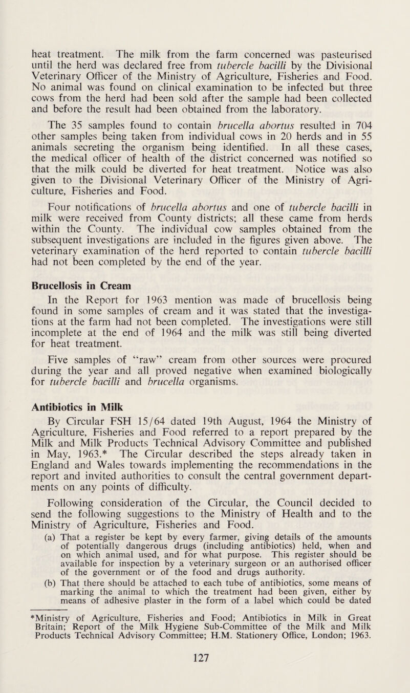 heat treatment. The milk from the farm concerned was pasteurised until the herd was declared free from tubercle bacilli by the Divisional Veterinary Officer of the Ministry of Agriculture, Fisheries and Food. No animal was found on clinical examination to be infected but three cows from the herd had been sold after the sample had been collected and before the result had been obtained from the laboratory. The 35 samples found to contain brucella abortus resulted in 704 other samples being taken from individual cows in 20 herds and in 55 animals secreting the organism being identified. In all these cases, the medical officer of health of the district concerned was notified so that the milk could be diverted for heat treatment. Notice was also given to the Divisional Veterinary Officer of the Ministry of Agri¬ culture, Fisheries and Food. Four notifications of brucella abortus and one of tubercle bacilli in milk were received from County districts; all these came from herds within the County. The individual cow samples obtained from the subsequent investigations are included in the figures given above. The veterinary examination of the herd reported to contain tubercle bacilli had not been completed by the end of the year. Brucellosis in Cream In the Report for 1963 mention was made of brucellosis being found in some samples of cream and it was stated that the investiga¬ tions at the farm had not been completed. The investigations were still incomplete at the end of 1964 and the milk was still being diverted for heat treatment. Five samples of “raw” cream from other sources were procured during the year and all proved negative when examined biologically for tubercle bacilli and brucella organisms. Antibiotics in Milk By Circular FSH 15/64 dated 19th August, 1964 the Ministry of Agriculture, Fisheries and Food referred to a report prepared by the Milk and Milk Products Technical Advisory Committee and published in May, 1963.* The Circular described the steps already taken in England and Wales towards implementing the recommendations in the report and invited authorities to consult the central government depart¬ ments on any points of difficulty. Following consideration of the Circular, the Council decided to send the following suggestions to the Ministry of Health and to the Ministry of Agriculture, Fisheries and Food. (a) That a register be kept by every farmer, giving details of the amounts of potentially dangerous drugs (including antibiotics) held, when and on which animal used, and for what purpose. This register should be available for inspection by a veterinary surgeon or an authorised officer of the government or of the food and drugs authority. (b) That there should be attached to each tube of antibiotics, some means of marking the animal to which the treatment had been given, either by means of adhesive plaster in the form of a label which could be dated *Ministry of Agriculture, Fisheries and Food; Antibiotics in Milk in Great Britain; Report of the Milk Hygiene Sub-Committee of the Milk and Milk Products Technical Advisory Committee; H.M. Stationery Office, London; 1963.