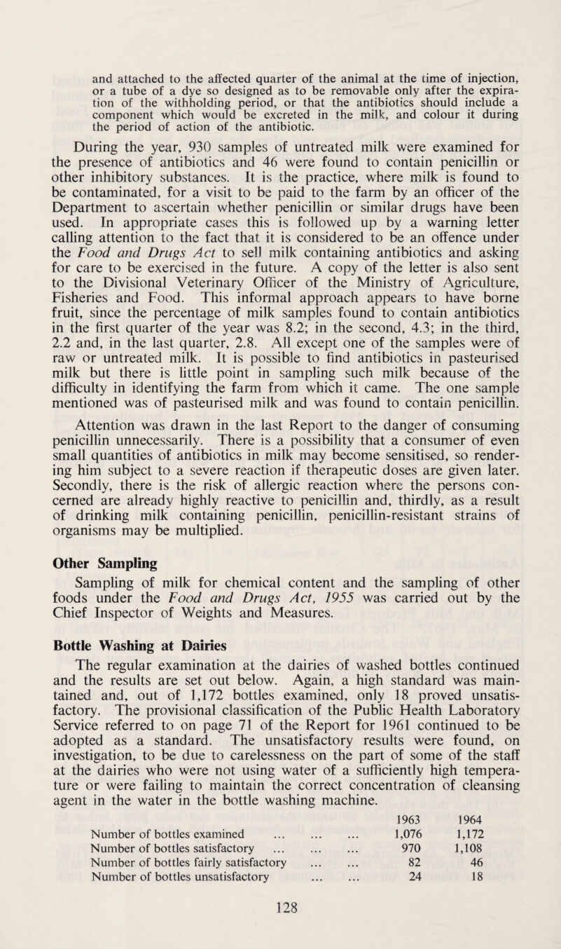 and attached to the affected quarter of the animal at the time of injection, or a tube of a dye so designed as to be removable only after the expira¬ tion of the withholding period, or that the antibiotics should include a component which would be excreted in the milk, and colour it during the period of action of the antibiotic. During the year, 930 samples of untreated milk were examined for the presence of antibiotics and 46 were found to contain penicillin or other inhibitory substances. It is the practice, where milk is found to be contaminated, for a visit to be paid to the farm by an officer of the Department to ascertain whether penicillin or similar drugs have been used. In appropriate cases this is followed up by a warning letter calling attention to the fact that it is considered to be an offence under the Food and Drugs Act to sell milk containing antibiotics and asking for care to be exercised in the future. A copy of the letter is also sent to the Divisional Veterinary Officer of the Ministry of Agriculture, Fisheries and Food. This informal approach appears to have borne fruit, since the percentage of milk samples found to contain antibiotics in the first quarter of the year was 8.2; in the second, 4.3; in the third, 2.2 and, in the last quarter, 2.8. All except one of the samples were of raw or untreated milk. It is possible to find antibiotics in pasteurised milk but there is little point in sampling such milk because of the difficulty in identifying the farm from which it came. The one sample mentioned was of pasteurised milk and was found to contain penicillin. Attention was drawn in the last Report to the danger of consuming penicillin unnecessarily. There is a possibility that a consumer of even small quantities of antibiotics in milk may become sensitised, so render¬ ing him subject to a severe reaction if therapeutic doses are given later. Secondly, there is the risk of allergic reaction where the persons con¬ cerned are already highly reactive to penicillin and, thirdly, as a result of drinking milk containing penicillin, penicillin-resistant strains of organisms may be multiplied. Other Sampling Sampling of milk for chemical content and the sampling of other foods under the Food and Drugs Act, 1955 was carried out by the Chief Inspector of Weights and Measures. Bottle Washing at Dairies The regular examination at the dairies of washed bottles continued and the results are set out below. Again, a high standard was main¬ tained and, out of 1,172 bottles examined, only 18 proved unsatis¬ factory. The provisional classification of the Public Health Laboratory Service referred to on page 71 of the Report for 1961 continued to be adopted as a standard. The unsatisfactory results were found, on investigation, to be due to carelessness on the part of some of the staff at the dairies who were not using water of a sufficiently high tempera¬ ture or were failing to maintain the correct concentration of cleansing agent in the water in the bottle washing machine. 1963 1964 Number of bottles examined . 1,076 1,172 Number of bottles satisfactory . 970 1,108 Number of bottles fairly satisfactory . 82 46 Number of bottles unsatisfactory . 24 18