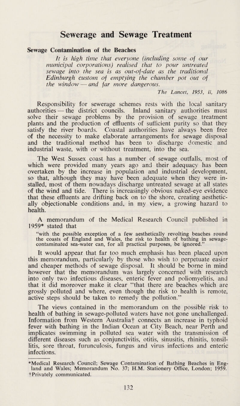 Sewerage and Sewage Treatment Sewage Contamination of the Beaches It is high time that everyone (including some of our municipal corporations) realised that to pour untreated sewage into the sea is as out-of-date as the traditional Edinburgh custom of emptying the chamber pot out of the window — and far more dangerous. The Lancet, 1953, ii, 1086 Responsibility for sewerage schemes rests with the local sanitary authorities — the district councils. Inland sanitary authorities must solve their sewage problems by the provision of sewage treatment plants and the production of effluents of sufficient purity so that they satisfy the river boards. Coastal authorities have always been free of the necessity to make elaborate arrangements for sewage disposal and the traditional method has been to discharge domestic and industrial waste, with or without treatment, into the sea. The West Sussex coast has a number of sewage outfalls, most of which were provided many years ago and their adequacy has been overtaken by the increase in population and industrial development, so that, although they may have been adequate when they were in¬ stalled, most of them nowadays discharge untreated sewage at all states of the wind and tide. There is increasingly obvious naked-eye evidence that these effluents are drifting back on to the shore, creating aesthetic¬ ally objectionable conditions and, in my view, a growing hazard to health. A memorandum of the Medical Research Council published in 1959* stated that “with the possible exception of a few aesthetically revolting beaches round the coasts of England and Wales, the risk to health of bathing in sewage- contaminated sea-water can, for all practical purposes, be ignored.” It would appear that far too much emphasis has been placed upon this memorandum, particularly by those who wish to perpetuate easier and cheaper methods of sewage disposal. It should be borne in mind however that the memorandum was largely concerned with research into only two infectious diseases, enteric fever and poliomyelitis, and that it did moreover make it clear “that there are beaches which are grossly polluted and where, even though the risk to health is remote, active steps should be taken to remedy the pollution.” The views contained in the memorandum on the possible risk to health of bathing in sewage-polluted waters have not gone unchallenged. Information from Western Australia! connects an increase in typhoid fever with bathing in the Indian Ocean at City Beach, near Perth and implicates swimming in polluted sea water with the transmission of different diseases such as conjunctivitis, otitis, sinusitis, rhinitis, tonsil¬ litis, sore throat, furunculosis, fungus and virus infections and enteric infections. *Medical Research Council; Sewage Contamination of Bathing Beaches in Eng¬ land and Wales; Memorandum No. 37; H.M. Stationery Office, London; 1959. fPrivately communicated.