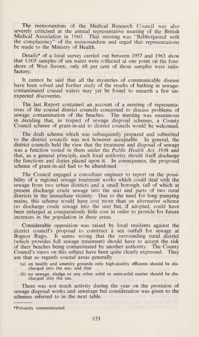 The memorandum of the Medical Research Council was also severely criticised at the annual representative meeting of the British Medical Association in 1960. That meeting was “flabbergasted with the complacency” of the memorandum and urged that representations be made to the Ministry of Health. Details* of a local survey carried out between 1957 and 1963 show that 1,005 samples of sea water were collected at one point on the fore¬ shore of West Sussex; only 68 per cent of those samples were satis¬ factory. It cannot be said that all the mysteries of communicable disease have been solved and further study of the results of bathing in sewage- contaminated coastal waters may yet be found to unearth a few un¬ expected discoveries. The last Report contained an account of a meeting of representa¬ tives of the coastal district councils concerned to discuss problems of sewage contamination of the beaches. The meeting was unanimous in deciding that, in respect of sewage disposal schemes, a County Council scheme of grant-in-aid to district councils would be welcomed. The draft scheme which was subsequently prepared and submitted to the district councils was not however acceptable. In general, the district councils held the view that the treatment and disposal of sewage was a function vested in them under the Public Health Act, 1936 and that, as a general principle, each local authority should itself discharge the functions and duties placed upon it. In consequence, the proposed scheme of grant-in-aid had to be abandoned. The Council engaged a consultant engineer to report on the possi¬ bility of a regional sewage treatment works which could deal with the sewage from two urban districts and a small borough, (all of which at present discharge crude sewage into the sea) and parts of two rural districts in the immediate vicinity. Due to the need for long pumping mains, this scheme would have cost more than an alternative scheme (to discharge crude sewage into the sea) but, if adopted, could have been enlarged at comparatively little cost in order to provide for future increases in the population in these areas. Considerable opposition was raised by local residents against the district council’s proposal to construct a sea outfall for sewage at Bognor Regis. It seems wrong that the surrounding rural district (which provides full sewage treatment) should have to accept the risk of their beaches being contaminated by another authority. The County Council’s views on this subject have been quite clearly expressed. They are that as regards coastal areas generally (a) on health and amenity grounds only high-quality effluents should be dis¬ charged into the sea; and that (b) no sewage, sludge or any other solid or semi-solid matter should be dis¬ charged into the sea. There was not much activity during the year on the provision of sewage disposal works and sewerage but consideration was given to the schemes referred to in the next table. ’“Privately communicated.