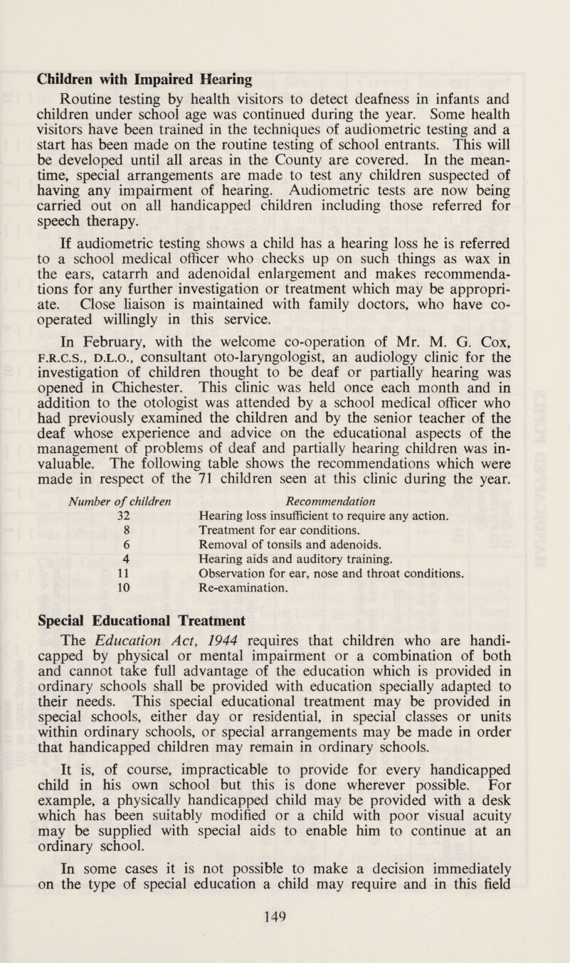 Children with Impaired Hearing Routine testing by health visitors to detect deafness in infants and children under school age was continued during the year. Some health visitors have been trained in the techniques of audiometric testing and a start has been made on the routine testing of school entrants. This will be developed until all areas in the County are covered. In the mean¬ time, special arrangements are made to test any children suspected of having any impairment of hearing. Audiometric tests are now being carried out on all handicapped children including those referred for speech therapy. If audiometric testing shows a child has a hearing loss he is referred to a school medical officer who checks up on such things as wax in the ears, catarrh and adenoidal enlargement and makes recommenda¬ tions for any further investigation or treatment which may be appropri¬ ate. Close liaison is maintained with family doctors, who have co¬ operated willingly in this service. In February, with the welcome co-operation of Mr. M. G. Cox, F.R.C.S., D.L.O., consultant oto-laryngologist, an audiology clinic for the investigation of children thought to be deaf or partially hearing was opened in Chichester. This clinic was held once each month and in addition to the otologist was attended by a school medical officer who had previously examined the children and by the senior teacher of the deaf whose experience and advice on the educational aspects of the management of problems of deaf and partially hearing children was in¬ valuable. The following table shows the recommendations which were made in respect of the 71 children seen at this clinic during the year. Number of children Recommendation 32 Hearing loss insufficient to require any action. 8 Treatment for ear conditions. 6 Removal of tonsils and adenoids. 4 Hearing aids and auditory training. 11 Observation for ear, nose and throat conditions. 10 Re-examination. Special Educational Treatment The Education Act, 1944 requires that children who are handi¬ capped by physical or mental impairment or a combination of both and cannot take full advantage of the education which is provided in ordinary schools shall be provided with education specially adapted to their needs. This special educational treatment may be provided in special schools, either day or residential, in special classes or units within ordinary schools, or special arrangements may be made in order that handicapped children may remain in ordinary schools. It is, of course, impracticable to provide for every handicapped child in his own school but this is done wherever possible. For example, a physically handicapped child may be provided with a desk which has been suitably modified or a child with poor visual acuity may be supplied with special aids to enable him to continue at an ordinary school. In some cases it is not possible to make a decision immediately on the type of special education a child may require and in this field