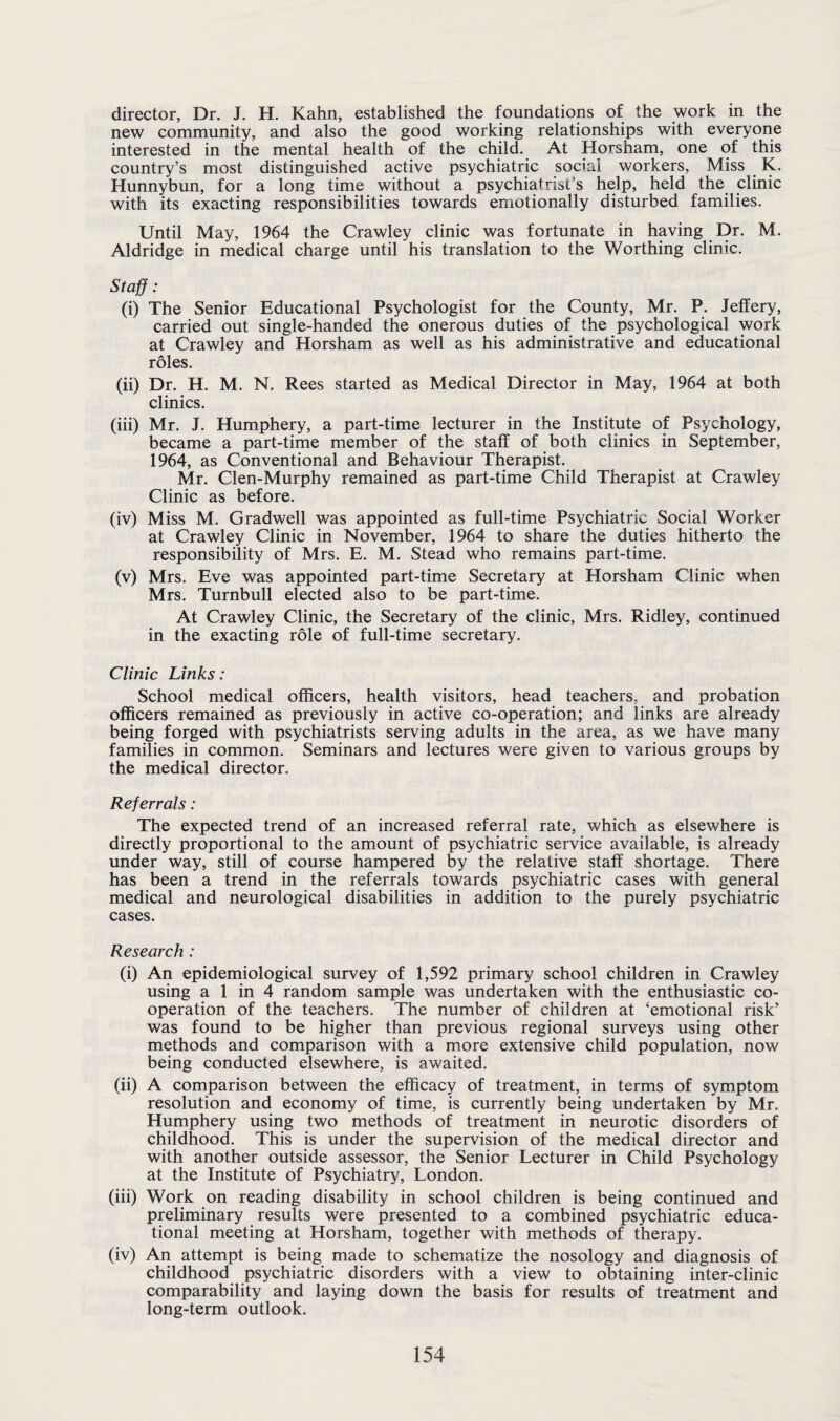 director, Dr. J. H. Kahn, established the foundations of the work in the new community, and also the good working relationships with everyone interested in the mental health of the child. At Horsham, one of this country’s most distinguished active psychiatric social workers, Miss K. Hunnybun, for a long time without a psychiatrist’s help, held the clinic with its exacting responsibilities towards emotionally disturbed families. Until May, 1964 the Crawley clinic was fortunate in having Dr. M. Aldridge in medical charge until his translation to the Worthing clinic. Staff : (i) The Senior Educational Psychologist for the County, Mr. P. Jeffery, carried out single-handed the onerous duties of the psychological work at Crawley and Horsham as well as his administrative and educational roles. (ii) Dr. H. M. N. Rees started as Medical Director in May, 1964 at both clinics. (iii) Mr. J. Humphery, a part-time lecturer in the Institute of Psychology, became a part-time member of the staff of both clinics in September, 1964, as Conventional and Behaviour Therapist. Mr. Clen-Murphy remained as part-time Child Therapist at Crawley Clinic as before. (iv) Miss M. Gradwell was appointed as full-time Psychiatric Social Worker at Crawley Clinic in November, 1964 to share the duties hitherto the responsibility of Mrs. E. M. Stead who remains part-time. (v) Mrs. Eve was appointed part-time Secretary at Horsham Clinic when Mrs. Turnbull elected also to be part-time. At Crawley Clinic, the Secretary of the clinic, Mrs. Ridley, continued in the exacting role of full-time secretary. Clinic Links: School medical officers, health visitors, head teachers, and probation officers remained as previously in active co-operation; and links are already being forged with psychiatrists serving adults in the area, as we have many families in common. Seminars and lectures were given to various groups by the medical director. Referrals: The expected trend of an increased referral rate, which as elsewhere is directly proportional to the amount of psychiatric service available, is already under way, still of course hampered by the relative staff shortage. There has been a trend in the referrals towards psychiatric cases with general medical and neurological disabilities in addition to the purely psychiatric cases. Research : (i) An epidemiological survey of 1,592 primary school children in Crawley using a 1 in 4 random sample was undertaken with the enthusiastic co¬ operation of the teachers. The number of children at ‘emotional risk’ was found to be higher than previous regional surveys using other methods and comparison with a more extensive child population, now being conducted elsewhere, is awaited. (ii) A comparison between the efficacy of treatment, in terms of symptom resolution and economy of time, is currently being undertaken by Mr. Humphery using two methods of treatment in neurotic disorders of childhood. This is under the supervision of the medical director and with another outside assessor, the Senior Lecturer in Child Psychology at the Institute of Psychiatry, London. (iii) Work on reading disability in school children is being continued and preliminary results were presented to a combined psychiatric educa¬ tional meeting at Horsham, together with methods of therapy. (iv) An attempt is being made to schematize the nosology and diagnosis of childhood psychiatric disorders with a view to obtaining inter-clinic comparability and laying down the basis for results of treatment and long-term outlook.