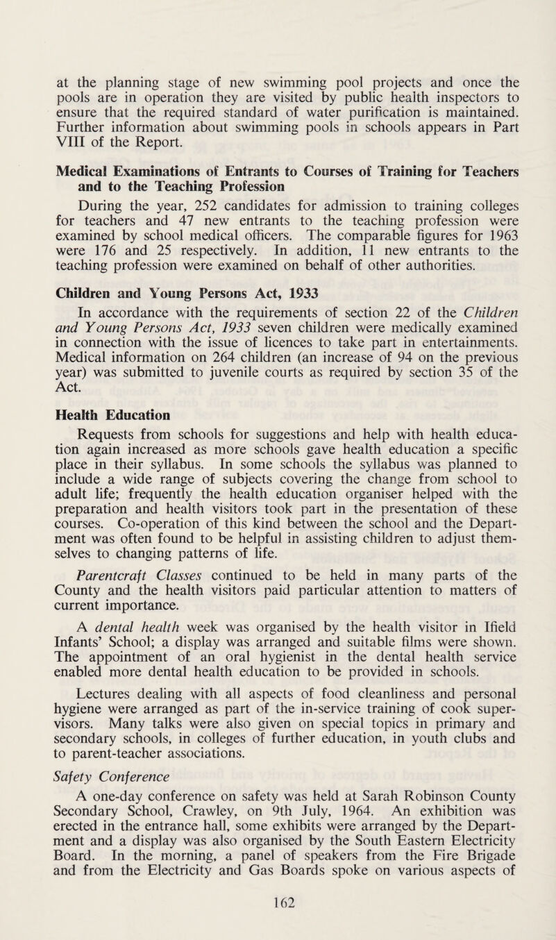 at the planning stage of new swimming pool projects and once the pools are in operation they are visited by public health inspectors to ensure that the required standard of water purification is maintained. Further information about swimming pools in schools appears in Part VIII of the Report. Medical Examinations of Entrants to Courses of Training for Teachers and to the Teaching Profession During the year, 252 candidates for admission to training colleges for teachers and 47 new entrants to the teaching profession were examined by school medical officers. The comparable figures for 1963 were 176 and 25 respectively. In addition, 11 new entrants to the teaching profession were examined on behalf of other authorities. Children and Young Persons Act, 1933 In accordance with the requirements of section 22 of the Children and Young Persons Act, 1933 seven children were medically examined in connection with the issue of licences to take part in entertainments. Medical information on 264 children (an increase of 94 on the previous year) was submitted to juvenile courts as required by section 35 of the Act. Health Education Requests from schools for suggestions and help with health educa¬ tion again increased as more schools gave health education a specific place in their syllabus. In some schools the syllabus was planned to include a wide range of subjects covering the change from school to adult fife; frequently the health education organiser helped with the preparation and health visitors took part in the presentation of these courses. Co-operation of this kind between the school and the Depart¬ ment was often found to be helpful in assisting children to adjust them¬ selves to changing patterns of life. Parentcraft Classes continued to be held in many parts of the County and the health visitors paid particular attention to matters of current importance. A dental health week was organised by the health visitor in Ifield Infants’ School; a display was arranged and suitable films were shown. The appointment of an oral hygienist in the dental health service enabled more dental health education to be provided in schools. Lectures dealing with all aspects of food cleanliness and personal hygiene were arranged as part of the in-service training of cook super¬ visors. Many talks were also given on special topics in primary and secondary schools, in colleges of further education, in youth clubs and to parent-teacher associations. Safety Conference A one-day conference on safety was held at Sarah Robinson County Secondary School, Crawley, on 9th July, 1964. An exhibition was erected in the entrance hall, some exhibits were arranged by the Depart¬ ment and a display was also organised by the South Eastern Electricity Board. In the morning, a panel of speakers from the Fire Brigade and from the Electricity and Gas Boards spoke on various aspects of