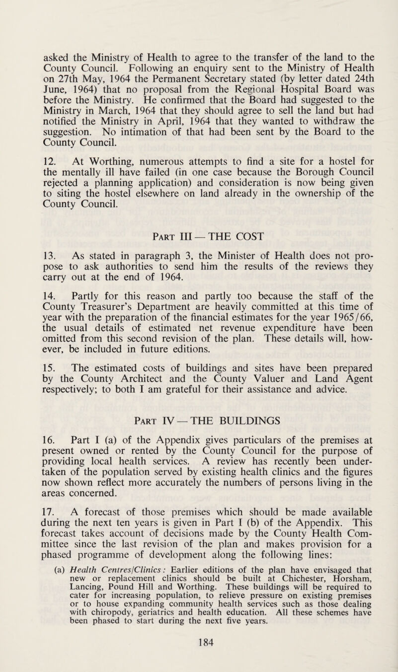 asked the Ministry of Health to agree to the transfer of the land to the County Council. Following an enquiry sent to the Ministry of Health on 27th May, 1964 the Permanent Secretary stated (by letter dated 24th June, 1964) that no proposal from the Regional Hospital Board was before the Ministry. He confirmed that the Board had suggested to the Ministry in March, 1964 that they should agree to sell the land but had notified the Ministry in April, 1964 that they wanted to withdraw the suggestion. No intimation of that had been sent by the Board to the County Council. 12. At Worthing, numerous attempts to find a site for a hostel for the mentally ill have failed (in one case because the Borough Council rejected a planning application) and consideration is now being given to siting the hostel elsewhere on land already in the ownership of the County Council. Part III — THE COST 13. As stated in paragraph 3, the Minister of Health does not pro¬ pose to ask authorities to send him the results of the reviews they carry out at the end of 1964. 14. Partly for this reason and partly too because the staff of the County Treasurer’s Department are heavily committed at this time of year with the preparation of the financial estimates for the year 1965/66, the usual details of estimated net revenue expenditure have been omitted from this second revision of the plan. These details will, how¬ ever, be included in future editions. 15. The estimated costs of buildings and sites have been prepared by the County Architect and the County Valuer and Land Agent respectively; to both I am grateful for their assistance and advice. Part IV — THE BUILDINGS 16. Part I (a) of the Appendix gives particulars of the premises at present owned or rented by the County Council for the purpose of providing local health services. A review has recently been under¬ taken of the population served by existing health clinics and the figures now shown reflect more accurately the numbers of persons living in the areas concerned. 17. A forecast of those premises which should be made available during the next ten years is given in Part I (b) of the Appendix. This forecast takes account of decisions made by the County Health Com¬ mittee since the last revision of the plan and makes provision for a phased programme of development along the following lines: (a) Health Centres/Clinics: Earlier editions of the plan have envisaged that new or replacement clinics should be built at Chichester, Horsham, Lancing, Pound Hill and Worthing. These buildings will be required to cater for increasing population, to relieve pressure on existing premises or to house expanding community health services such as those dealing with chiropody, geriatrics and health education. All these schemes have been phased to start during the next five years.