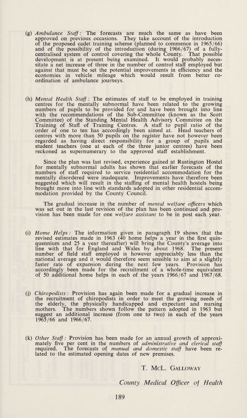 (g) Ambulance Staff: The forecasts are much the same as have been approved on previous occasions. They take account of the introduction of the proposed cadet training scheme (planned to commence in 1965/66) and of the possibility of the introduction (during 1966/67) of a fully- centralised system of control covering the whole County. That possible development is at present being examined. It would probably neces¬ sitate a net increase of three in the number of control staff employed but against that must be set the potential improvements in efficiency and the economies in vehicle mileage which would result from better co¬ ordination of ambulance journeys. (h) Mental Health Staff: The estimates of staff to be employed in training centres for the mentally subnormal have been related to the growing numbers of pupils to be provided for and have been brought into line with the recommendations of the Sub-Committee (known as the Scott Committee) of the Standing Mental Health Advisory Committee on the Training of Staff of Training Centres. A staff to pupil ratio of the order of one to ten has accordingly been aimed at. Head teachers of centres with more than 50 pupils on the register have not however been regarded as having direct responsibility for a group of pupils and student teachers (one at each of the three junior centres) have been reckoned as supernumerary to the approved staff establishment. Since the plan was last revised, experience gained at Rustington Hostel for mentally subnormal adults has shown that earlier forecasts of the numbers of staff required to service residential accommodation for the mentally disordered were inadequate. Improvements have therefore been suggested which will result in the staffing of mental health hostels being brought more into line with standards adopted in other residential accom¬ modation provided by the County Council. The gradual increase in the number of mental welfare officers which was set out in the last revision of the plan has been continued and pro¬ vision has been made for one welfare assistant to be in post each year. (i) Home Helps: The information given in paragraph 19 shows that the revised estimates made in 1963 (40 home helps a year in the first quin¬ quennium and 25 a year thereafter) will bring the County’s average into line with that for England and Wales by about 1968. The present number of field staff employed is however appreciably less than the national average and it would therefore seem sensible to aim at a slightly faster rate of expansion during the next few years. Provision has accordingly been made for the recruitment of a whole-time equivalent of 50 additional home helps in each of the years 1966/67 and 1967/68. (j) Chiropodists: Provision has again been made for a gradual increase in the recruitment of chiropodists in order to meet the growing needs of the elderly, the physically handicapped and expectant and nursing mothers. The numbers shown follow the pattern adopted in 1963 but suggest an additional increase (from one to two) in each of the years 1965/66 and 1966/67. (k) Other Staff: Provision has been made for an annual growth of approxi¬ mately five per cent in the numbers of administrative and clerical staff required. The forecasts of manual and domestic staff have been re¬ lated to the estimated opening dates of new premises. T. McL. Galloway County Medical Officer of Health