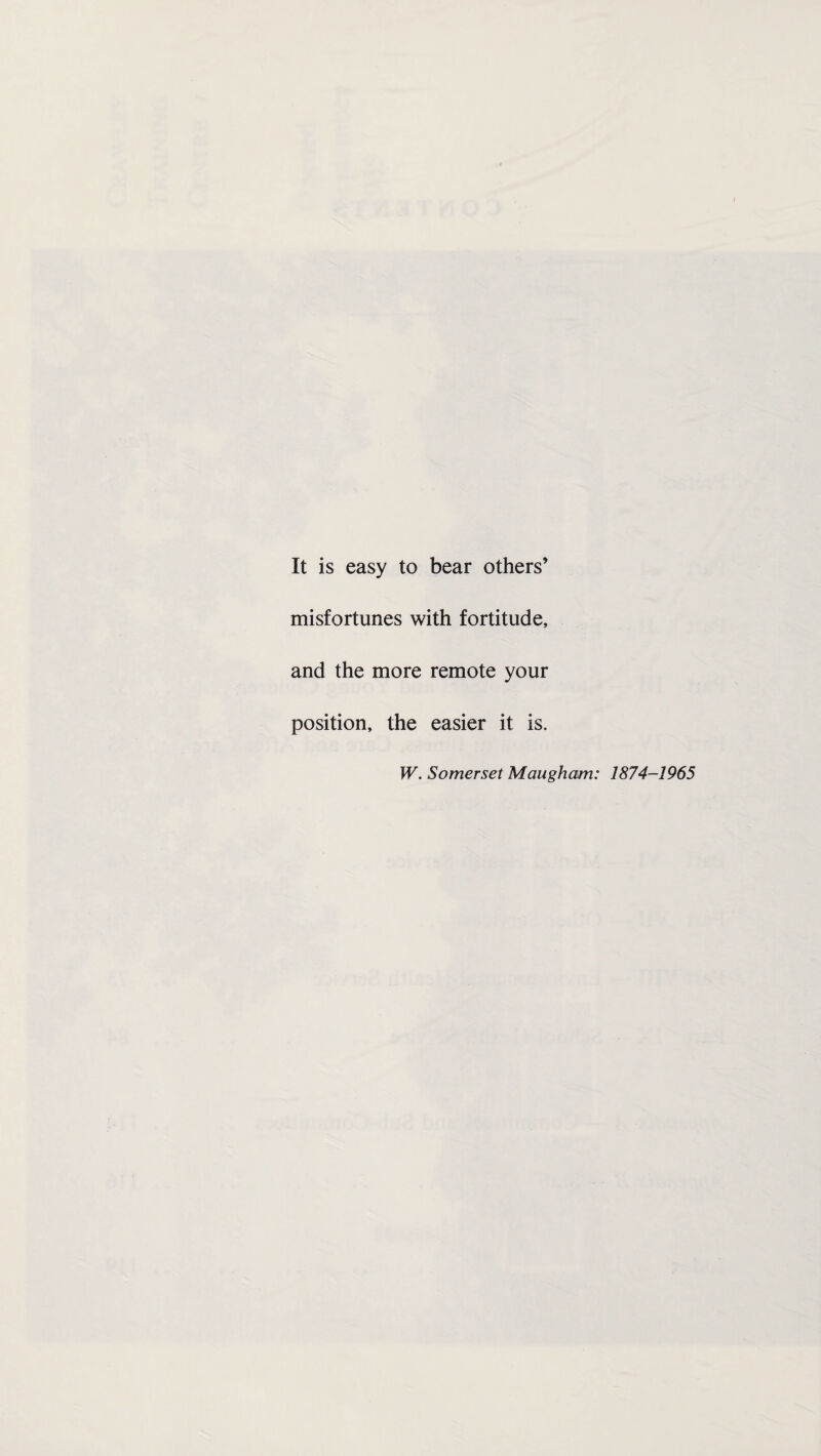 It is easy to bear others’ misfortunes with fortitude, and the more remote your position, the easier it is. W. Somerset Maugham: 1874-1965