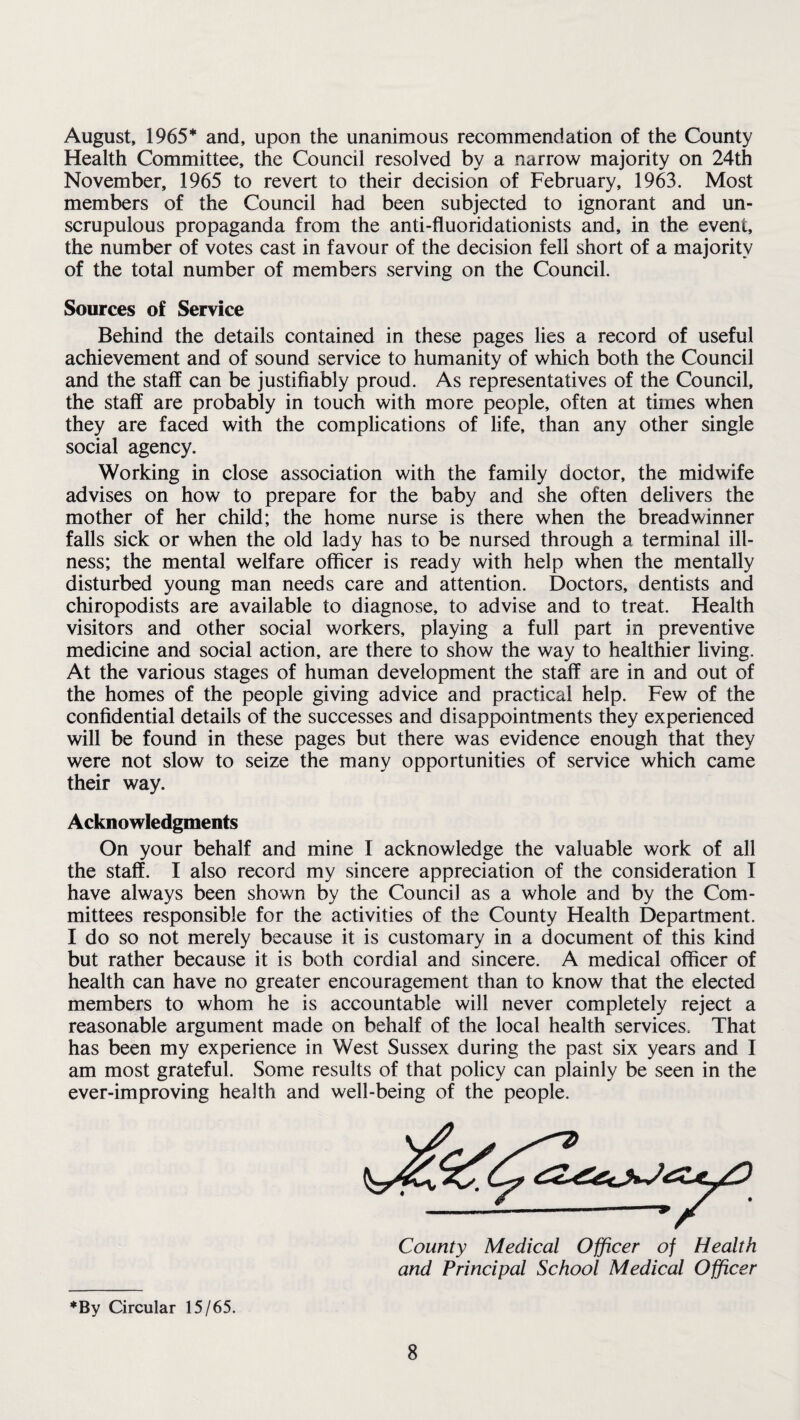 August, 1965* and, upon the unanimous recommendation of the County Health Committee, the Council resolved by a narrow majority on 24th November, 1965 to revert to their decision of February, 1963. Most members of the Council had been subjected to ignorant and un¬ scrupulous propaganda from the anti-fluoridationists and, in the event, the number of votes cast in favour of the decision fell short of a majority of the total number of members serving on the Council. Sources of Service Behind the details contained in these pages lies a record of useful achievement and of sound service to humanity of which both the Council and the staff can be justifiably proud. As representatives of the Council, the staff are probably in touch with more people, often at times when they are faced with the complications of life, than any other single social agency. Working in close association with the family doctor, the midwife advises on how to prepare for the baby and she often delivers the mother of her child; the home nurse is there when the breadwinner falls sick or when the old lady has to be nursed through a terminal ill¬ ness; the mental welfare officer is ready with help when the mentally disturbed young man needs care and attention. Doctors, dentists and chiropodists are available to diagnose, to advise and to treat. Health visitors and other social workers, playing a full part in preventive medicine and social action, are there to show the way to healthier living. At the various stages of human development the staff are in and out of the homes of the people giving advice and practical help. Few of the confidential details of the successes and disappointments they experienced will be found in these pages but there was evidence enough that they were not slow to seize the many opportunities of service which came their way. Acknowledgments On your behalf and mine I acknowledge the valuable work of all the staff. I also record my sincere appreciation of the consideration I have always been shown by the Council as a whole and by the Com¬ mittees responsible for the activities of the County Health Department. I do so not merely because it is customary in a document of this kind but rather because it is both cordial and sincere. A medical officer of health can have no greater encouragement than to know that the elected members to whom he is accountable will never completely reject a reasonable argument made on behalf of the local health services. That has been my experience in West Sussex during the past six years and I am most grateful. Some results of that policy can plainly be seen in the ever-improving health and well-being of the people. and Principal School Medical Officer *By Circular 15/65.