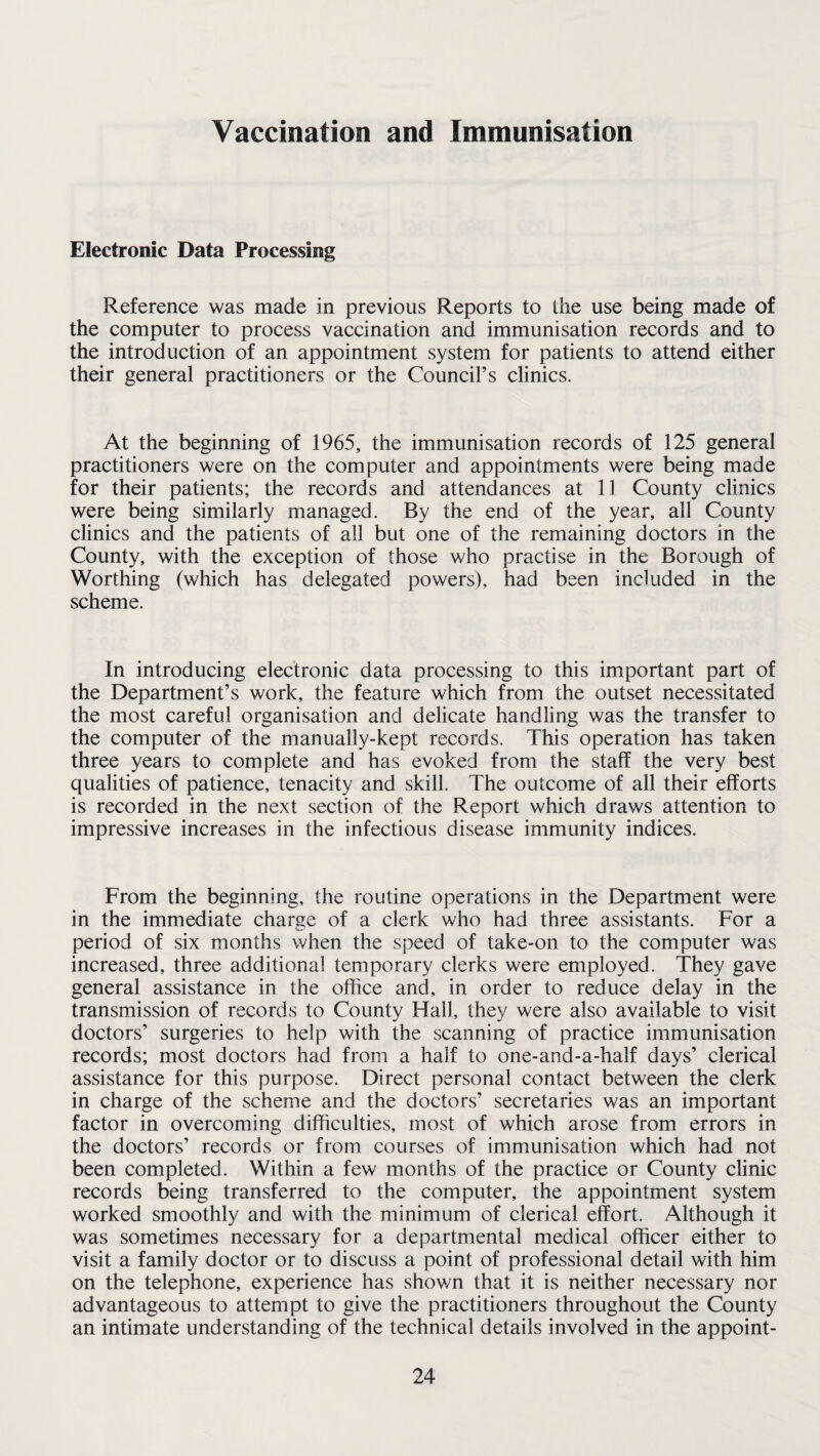 Vaccination and Immunisation Electronic Data Processing Reference was made in previous Reports to the use being made of the computer to process vaccination and immunisation records and to the introduction of an appointment system for patients to attend either their general practitioners or the Council’s clinics. At the beginning of 1965, the immunisation records of 125 general practitioners were on the computer and appointments were being made for their patients; the records and attendances at 11 County clinics were being similarly managed. By the end of the year, all County clinics and the patients of all but one of the remaining doctors in the County, with the exception of those who practise in the Borough of Worthing (which has delegated powers), had been included in the scheme. In introducing electronic data processing to this important part of the Department’s work, the feature which from the outset necessitated the most careful organisation and delicate handling was the transfer to the computer of the manually-kept records. This operation has taken three years to complete and has evoked from the staff the very best qualities of patience, tenacity and skill. The outcome of all their efforts is recorded in the next section of the Report which draws attention to impressive increases in the infectious disease immunity indices. From the beginning, the routine operations in the Department were in the immediate charge of a clerk who had three assistants. For a period of six months when the speed of take-on to the computer was increased, three additional temporary clerks were employed. They gave general assistance in the office and, in order to reduce delay in the transmission of records to County Flail, they were also available to visit doctors’ surgeries to help with the scanning of practice immunisation records; most doctors had from a half to one-and-a-half days’ clerical assistance for this purpose. Direct personal contact between the clerk in charge of the scheme and the doctors’ secretaries was an important factor in overcoming difficulties, most of which arose from errors in the doctors’ records or from courses of immunisation which had not been completed. Within a few months of the practice or County clinic records being transferred to the computer, the appointment system worked smoothly and with the minimum of clerical effort. Although it was sometimes necessary for a departmental medical officer either to visit a family doctor or to discuss a point of professional detail with him on the telephone, experience has shown that it is neither necessary nor advantageous to attempt to give the practitioners throughout the County an intimate understanding of the technical details involved in the appoint-