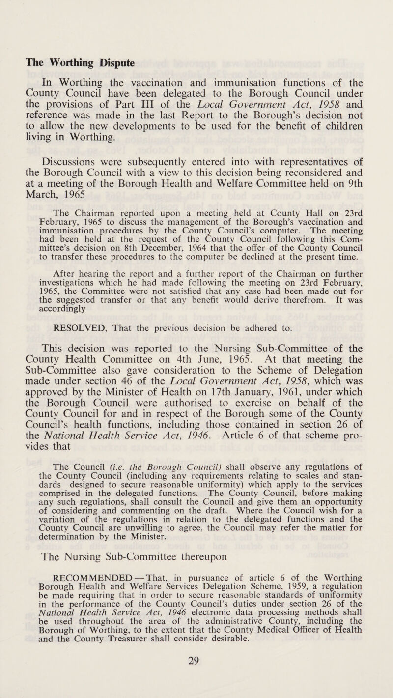 The Worthing Dispute In Worthing the vaccination and immunisation functions of the County Council have been delegated to the Borough Council under the provisions of Part III of the Local Government Act, 1958 and reference was made in the last Report to the Borough’s decision not to allow the new developments to be used for the benefit of children living in Worthing. Discussions were subsequently entered into with representatives of the Borough Council with a view to this decision being reconsidered and at a meeting of the Borough Health and Welfare Committee held on 9th March, 1965 The Chairman reported upon a meeting held at County Hall on 23rd February, 1965 to discuss the management of the Borough’s vaccination and immunisation procedures by the County Council’s computer. The meeting had been held at the request of the County Council following this Com¬ mittee’s decision on 8th December, 1964 that the offer of the County Council to transfer these procedures to the computer be declined at the present time. After hearing the report and a further report of the Chairman on further investigations which he had made following the meeting on 23rd February, 1965, the Committee were not satisfied that any case had been made out for the suggested transfer or that any benefit would derive therefrom. It was accordingly RESOLVED, That the previous decision be adhered to. This decision was reported to the Nursing Sub-Committee of the County Health Committee on 4th June, 1965. At that meeting the Sub-Committee also gave consideration to the Scheme of Delegation made under section 46 of the Local Government Act, 1958, which was approved by the Minister of Health on 17th January, 1961, under which the Borough Council were authorised to exercise on behalf of the County Council for and in respect of the Borough some of the County Council’s health functions, including those contained in section 26 of the National Health Service Act, 1946. Article 6 of that scheme pro¬ vides that The Council (i.e. the Borough Council) shall observe any regulations of the County Council (including any requirements relating to scales and stan¬ dards designed to secure reasonable uniformity) which apply to the services comprised in the delegated functions. The County Council, before making any such regulations, shall consult the Council and give them an opportunity of considering and commenting on the draft. Where the Council wish for a variation of the regulations in relation to the delegated functions and the County Council are unwilling to agree, the Council may refer the matter for determination by the Minister. The Nursing Sub-Committee thereupon RECOMMENDED — That, in pursuance of article 6 of the Worthing Borough Health and Welfare Services Delegation Scheme, 1959, a regulation be made requiring that in order to secure reasonable standards of uniformity in the performance of the County Council’s duties under section 26 of the National Health Service Act, 1946 electronic data processing methods shall be used throughout the area of the administrative County, including the Borough of Worthing, to the extent that the County Medical Officer of Health and the County Treasurer shall consider desirable.