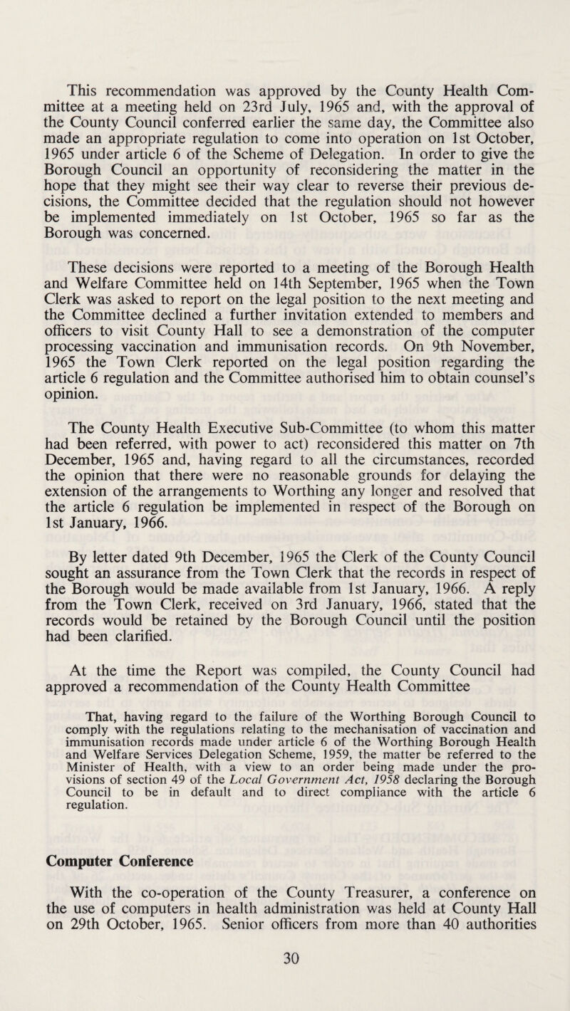 This recommendation was approved by the County Health Com¬ mittee at a meeting held on 23rd July, 1965 and, with the approval of the County Council conferred earlier the same day, the Committee also made an appropriate regulation to come into operation on 1st October, 1965 under article 6 of the Scheme of Delegation. In order to give the Borough Council an opportunity of reconsidering the matter in the hope that they might see their way clear to reverse their previous de¬ cisions, the Committee decided that the regulation should not however be implemented immediately on 1st October, 1965 so far as the Borough was concerned. These decisions were reported to a meeting of the Borough Health and Welfare Committee held on 14th September, 1965 when the Town Clerk was asked to report on the legal position to the next meeting and the Committee declined a further invitation extended to members and officers to visit County Hall to see a demonstration of the computer processing vaccination and immunisation records. On 9th November, 1965 the Town Clerk reported on the legal position regarding the article 6 regulation and the Committee authorised him to obtain counsel’s opinion. The County Health Executive Sub-Committee (to whom this matter had been referred, with power to act) reconsidered this matter on 7th December, 1965 and, having regard to all the circumstances, recorded the opinion that there were no reasonable grounds for delaying the extension of the arrangements to Worthing any longer and resolved that the article 6 regulation be implemented in respect of the Borough on 1st January, 1966. By letter dated 9th December, 1965 the Clerk of the County Council sought an assurance from the Town Clerk that the records in respect of the Borough would be made available from 1st January, 1966. A reply from the Town Clerk, received on 3rd January, 1966, stated that the records would be retained by the Borough Council until the position had been clarified. At the time the Report was compiled, the County Council had approved a recommendation of the County Health Committee That, having regard to the failure of the Worthing Borough Council to comply with the regulations relating to the mechanisation of vaccination and immunisation records made under article 6 of the Worthing Borough Health and Welfare Services Delegation Scheme, 1959, the matter be referred to the Minister of Health, with a view to an order being made under the pro¬ visions of section 49 of the Local Government Act, 1958 declaring the Borough Council to be in default and to direct compliance with the article 6 regulation. Computer Conference With the co-operation of the County Treasurer, a conference on the use of computers in health administration was held at County Hall on 29th October, 1965. Senior officers from more than 40 authorities